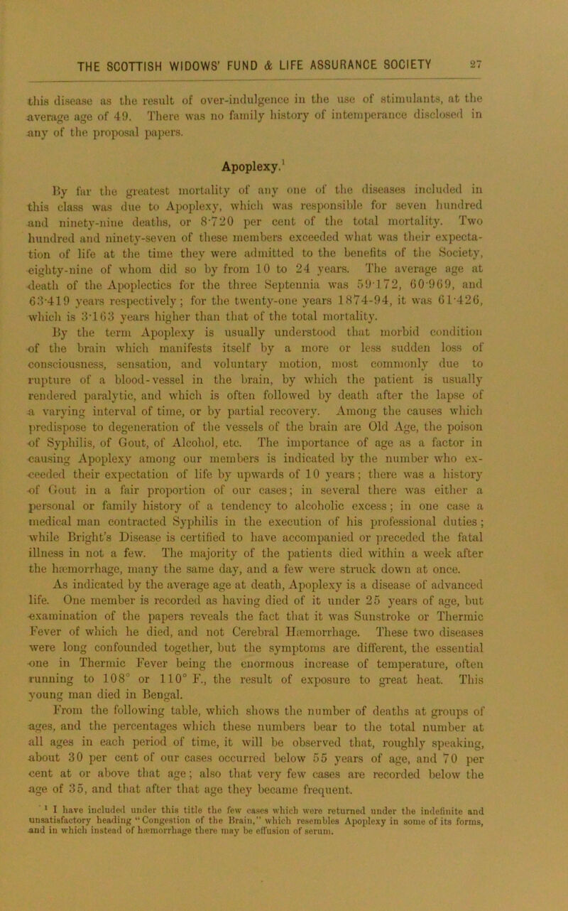 this disease as the result of over-indulgence in the use of stimulants, at the average age of 49. 'I'here was no family history of intemperance disclosed in any of the proposal papers. Apoplexy.’ Hy far the greatest mortality of any (»ne of the diseases included in this class was due to Apople.xy, which was responsible for seven hundred and ninety-nine deaths, or 8‘720 per cent of the total mortality. Two hundred and ninety-seven of these members exceeded what was their expecta- tion of life at the time they were admitted to the benelits of the Society, eighty-nine of whom did so by from 10 to 24 years. 'I'he average age at death of the Apoplectics for the three Septennia was 59172, 00'9G9, and 6d'419 years respectively; for the twenty-one years 1874-94, it was G1'42G, which is 3'1G3 years higher than that of the total mortality. By the term xVpoplexy is usually understood that morbid condition of the brain which manifests itself by a more or less sudden loss of consciousness, sensation, and voluntary motion, most commonly due to rupture of a blood-vessel in the brain, by which the patient is usually rendered paralytic, and which is often followed by death after the lapse of a varying interval of time, or by partial recovery. Among the causes which ])redispose to degeneration of the vessels of the brain are Old Age, the poison of Syphilis, of Gout, of Alcohol, etc. The importance of age as a factor in causing Apoplexy among our members is indicated by the number who ex- ceeded their expectation of life by upwards of 10 years; there was a history of Gout in a fair proportion of our cases; in several there was either a personal or family history of a tendency to alcoholic excess; in one case a medical man contracted Syphilis in the execution of his professional duties ; while Bright’s Disease is certified to have accompanied or preceded the fatal illness in not a few. The majority of the patients died within a week after the haunorrhage, many the same day, and a few were struck down at once. As indicated by the average age at death. Apoplexy is a disease of advanced life. One member is recorded as having died of it under 25 years of age, but examination of the papers reveals the fact that it was Sunstroke or Thermic Fever of which he died, and not Cerebral Hremorrhage. These twm diseases were long confounded together, but the symptoms are different, the essential ■one in Thermic Fever being the enormous increase of temperature, often running to 108” or 110° F., the result of exposure to great heat. This young man died in Bengal. From the following table, which shows the number of deaths at groups of ages, and the percentages which these numbers bear to the total number at all ages in each period of time, it will be observed that, roughly speaking, about 30 per cent of our cases occurred below 55 years of age, and 70 per cent at or above that age; also that very few cases are recorded below the age of 35, and that after that age they became frequent. * I have included under this title the few cases which were returned under the indefinite and unsatisfactory heading “ Congestion of the Brain,” which re.seiiibles Apoplexy in some of its forms, and in which instead of hiemorrhage there may be effusion of serum.