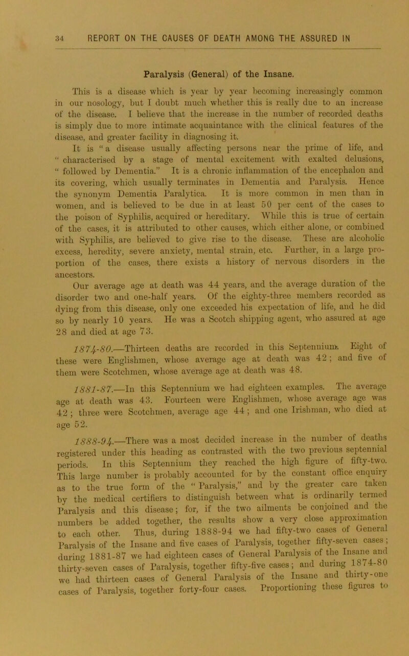 Paralysis (General) of the Insane. This is a disease which is year by year becoming increasingly common in our nosology, but I doubt much whether this is really due to an increase of the disease, I believe that the increase in the number of recorded deaths is simply due to more intimate acquaintance with the clinical features of the disease, and greater facility in diagnosing it. It is “ a disease usually affecting persons near the prime of life, and “ characterised by a stage of mental excitement with exalted delusions, “ followed by Dementia.” It is a chronic inflammation of the encephalon and its covering, which usually terminates in Dementia and Paralysis. Hence the synonym Dementia Paralytica. It is more common in men than in women, and is believed to be due in at least 50 per cent of the cases to the poison of Syphilis, acquired or hereditary. While this is true of certain of the cases, it is attributed to other causes, which either alone, or combined with Syphilis, are believed to give rise to the disease. These are alcoholic excess, heredity, severe anxiety, mental strain, etc. Further, in a large pro- portion of the cases, there exists a history of nervous disorders in the ancestors. Our average age at death was 44 years, and the average duration of the disorder two and one-half years. Of the eighty-three members recorded as dying from this disease, only one exceeded his expectation of life, and he did so by nearly 10 years. He was a Scotch shipping agent, who assured at age 28 and died at age 73. 187^-80.—Thirteen deaths are recorded in this Septennium. Eight of these were Englishmen, whose average age at death was 42 ; and five of them were Scotchmen, whose average age at death was 48. 1881-87.—In this Septennium we had eighteen examples. The average age at death was 43. Fourteen were Englishmen, whose average age was 42 I three were Scotchmen, av'erage age 44 ) and one Irishman, who died at age 52. 1888-9If..—There was a most decided increase in the number of deaths registered under this heading as contrasted with the two previous septennial periods. In this Septennium they reached the high figure of fifty-two. This large number is probably accounted for by the constant office enquiry as to the true form of the “Paralysis,” and by the greater care taken by the medical certifiers to distinguish between what is ordinarily termed I’aralysis and this disease; for, if the two ailments be conjoined and the numbers be added together, the results show a very close approximation to each other. Thus, during 1888-94 we had fifty-two cases of General Paralysis of the Insane and five cases of Paralysis, together fifty-seven cases; during 1881-87 we had eighteen cases of General Paralysis of the Insane and thirty^^seven cases of Paralysis, together fifty-five cases; and during 1874-80 we had thirteen cases of General Paralysis of the Insane and thirty-one cases of Paralysis, together forty-four cases. Proportioning these figures to