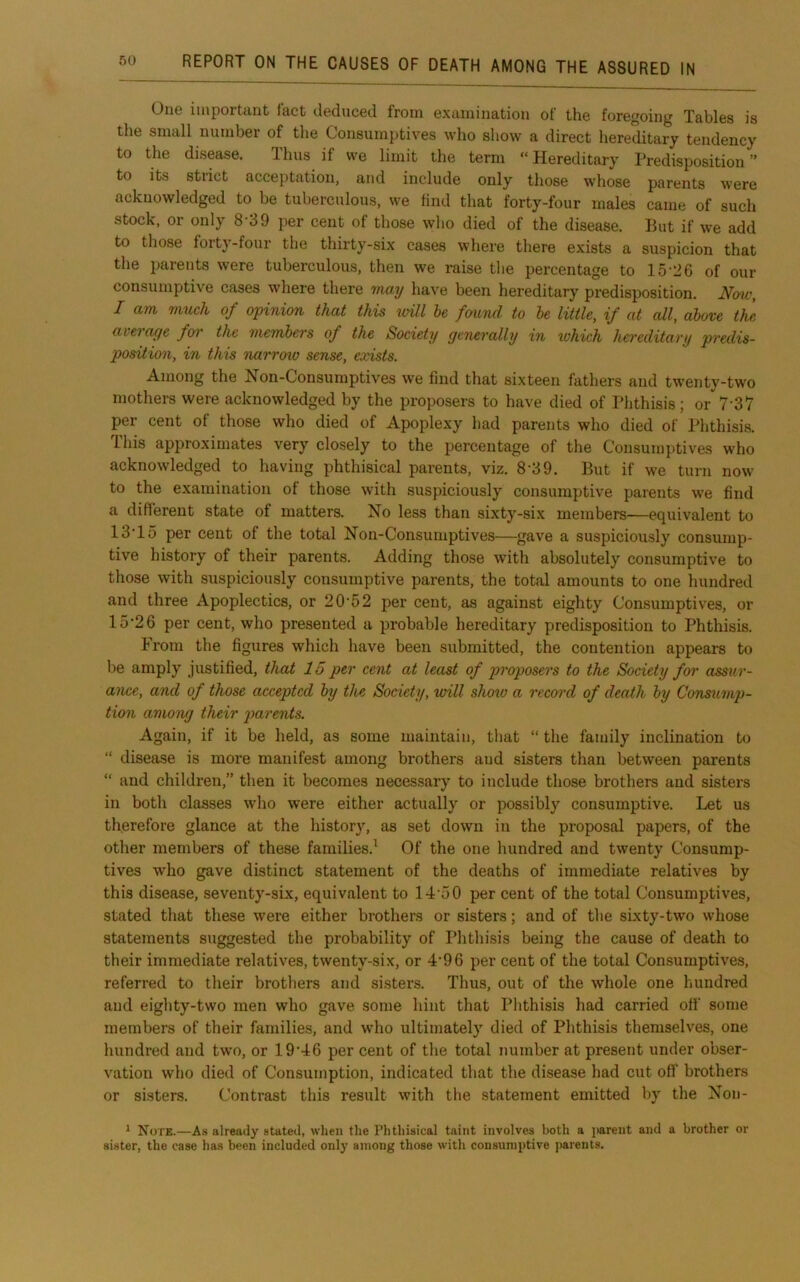 One important fact deduced from examination of the foregoing Tables is the small number of the Consumptives who show a direct hereditary tendency to the disease. Thus if we limit the term “Hereditary Predisposition” to its strict acceptation, and include only those whose parents were acknowledged to be tuberculous, we Hnd that forty-four males came of such stock, or only 8-39 per cent of those wlio died of the disease. But if we add to those forty-four the thirty-six cases where there exists a suspicion that the parents were tuberculous, then we raise tlie percentage to 15-36 of our consumptive cases where there may have been hereditary predisposition. Now, I am much of opinion that this unit he found to he little, if at all, above the averof^e foi' the memhers of the Society gcTierally in %ohich hereditary predis- position, in this narrow sense, eodsts. Among the Non-Consumptives we find that sixteen fathers and twenty-two mothers were acknowledged by the proposers to have died of Phthisis; or 7‘37 per cent of those who died of Apoplexy had parents who died of Phthisis. This approximates very closely to the percentage of the Consumptives who acknowledged to having phthisical parents, viz. 8'39. But if we turn now to the examination of those with suspiciously consumptive parents we find a diflierent state of matters. No less than sixty-six members—equivalent to 13'lo per cent of the total Non-Consumptives—gave a suspiciously consump- tive history of their parents. Adding those with absolutely consumptive to those with suspiciously consumptive parents, the total amounts to one hundred and three Apoplectics, or 20-52 per cent, as against eighty Consumptives, or 15-2 6 per cent, who presented a probable hereditary predisposition to Phthisis. From the figures which have been submitted, the contention appears to be amply justified, that 15 per cent at least of p>'>'oposers to the Society foi’ assur- ance, and of those accepted hy the Society, will show a record of death hy Consump- tion amoTig their parents. Again, if it be held, as some maintain, tliat “ the family inclination to “ disease is more manifest among brothers and sisters than between parents “ and children,” then it becomes necessary to include those brothers and sisters in both classes w-ho were either actually or possibly consumptive. Let us therefore glance at the history, as set down in the proposal papers, of the other members of these families.^ Of the one hundred and twenty Consump- tives who gave distinct statement of the deaths of immediate relatives by this disease, seventy-six, equivalent to 14-50 per cent of the total Consumptives, stated that these were either brothers or sisters; and of the sixty-two whose statements suggested the probability of Phthisis being the cause of death to their immediate relatives, twenty-six, or 4*96 per cent of the total Consumptives, referred to their brothers and sisters. Thus, out of the whole one hundred and eighty-two men who gave some hint that Phthisis had carried off some members of their families, and who ultimately died of Phthisis themselves, one hundred and two, or 19-46 per cent of the total number at present under obser- vation who died of Consumption, indicated that the disease had cut off brothers or sisters. Contrast this result with the statement emitted by the Non- ^ Note.—A.s already stated, when the Phthisical taint involves both a jarent and a brother or sister, the case has been included only among those with consumptive parents.