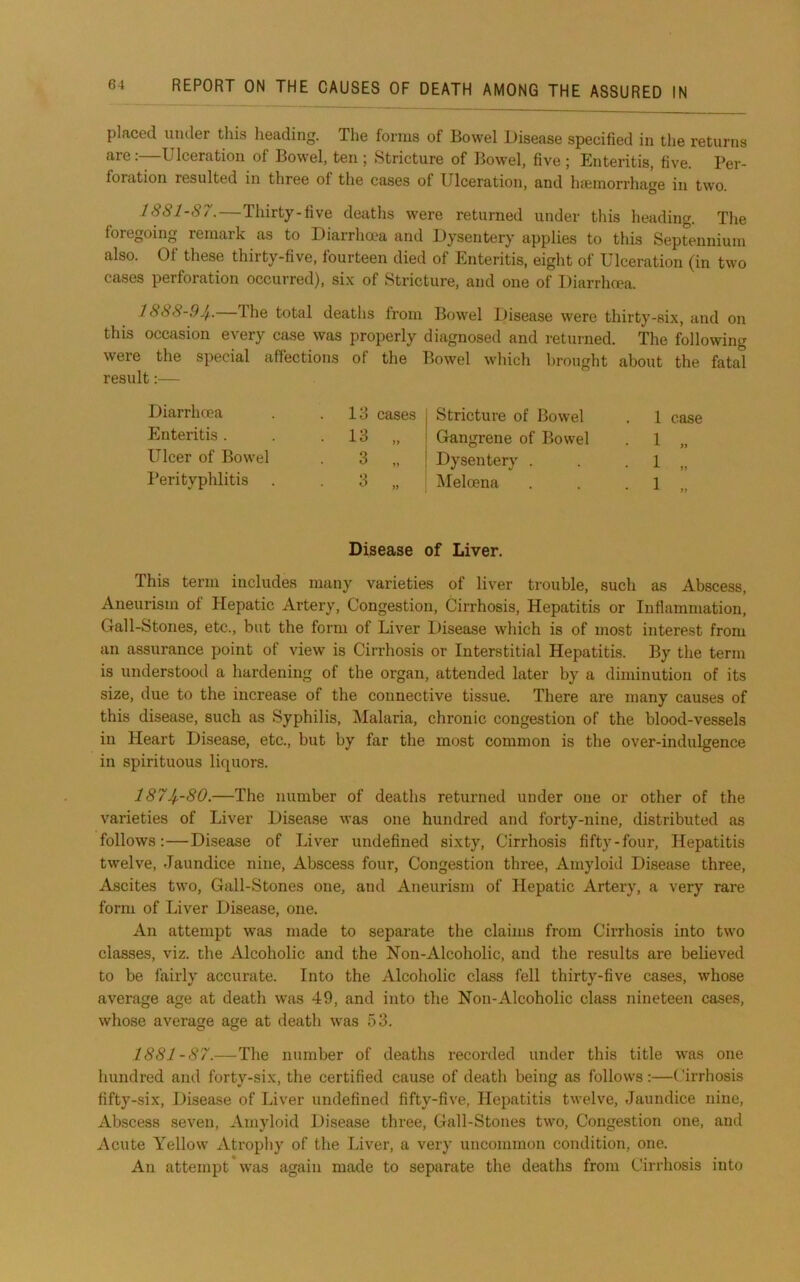 placed under this heading. The forms of Bowel Disease specified in the returns are:—Ulceration of Bowel, ten ; Stricture of Bowel, five ; Enteritis, five. Per- foration resulted in three of the cases of Ulceration, and haiinorrhage in two. 18S1-87.—Thirty-five deaths were returned under this heading. The foregoing remark as to Diarrhcea and Dysentery applies to this Septennium also. Of these thirty-five, fourteen died of Enteritis, eight of Ulceration (in two cases perforation occurred), six of Stricture, and one of Diarrhcea. 1888-9Jf.. Ihe total deaths from Bowel Disease were thirty-six, and on this occasion every case was properly diagnosed and returned. The following were the special affections of the Bowel which brought about the fatal result:— Diarrhoea Enteritis . Ulcer of Bowel I’erityphlitis 13 cases 13 .. 3 3 )> Stricture of Bowel Gangrene of Bowel Dysentery . Meloena 1 1 1 1 case Disease of Liver. This term includes many varieties of liver trouble, such as Abscess, Aneurism of Hepatic Artery, Congestion, Cirrhosis, Hepatitis or Inflammation, Gall-Stones, etc., but the form of Liver l)isease which is of most interest from an assurance point of view is Cirrhosis or Interstitial Hepatitis. By the term is understood a hardening of the organ, attended later by a diminution of its size, due to the increase of the connective tissue. There are many causes of this disease, such as Syphilis, Malaria, chronic congestion of the blood-vessels in Heart Disease, etc., but by far the most common is the over-indulgence in spirituous liquors. 1874--80.—The number of deaths returned under one or other of the varieties of Liver Disease was one hundred and forty-nine, distributed as follows:—Disease of Liver undefined sixty. Cirrhosis fifty-four. Hepatitis twelve. Jaundice nine. Abscess four, Congestion three. Amyloid Disease three. Ascites two, Gall-Stones one, and Aneurism of Hepatic Artery, a very rare form of Liver Disease, one. An attempt was made to separate the claims from Cirrhosis into two classes, viz. the Alcoholic and the Hon-Alcoholic, and the results are believed to be fairly accurate. Into the Alcoholic class fell thirty-five cases, whose average age at death was 49, and into the Non-Alcoholic class nineteen cases, whose average age at death was 53. 1881-87.—The number of deaths recorded under this title was one hundred and forty-six, the certified cause of death being as follows:—Cirrhosis fifty-six. Disease of Liver undefined fifty-five, Hepatitis twelve. Jaundice nine. Abscess seven. Amyloid Disease three, Gall-Stones two. Congestion one, and Acute Yellow Atrophy of the Liver, a very uncommon condition, one. An attempt was again made to separate the deaths from Cirrhosis into