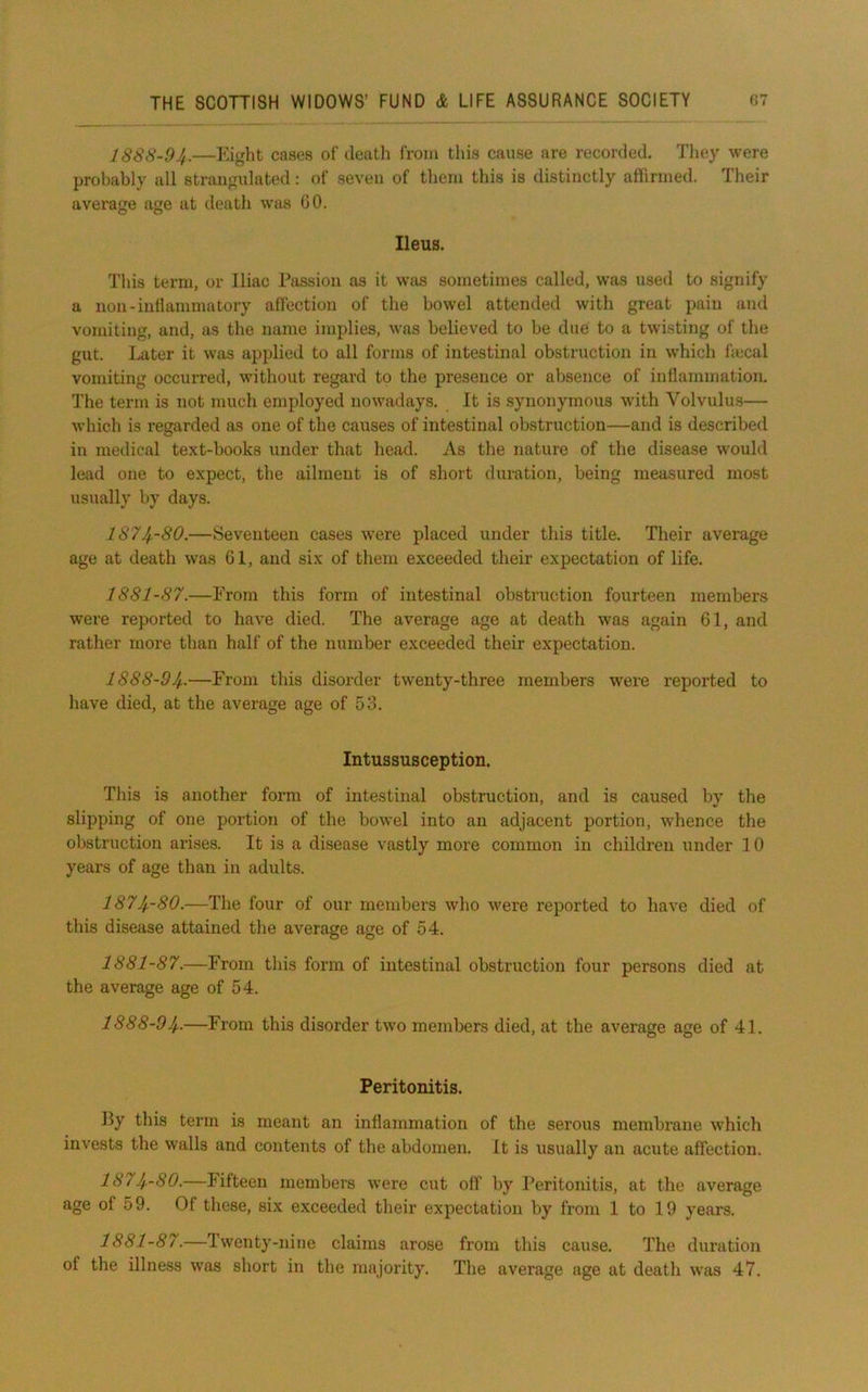 IS88-94.—Eight cases of death from this cause are recorded. They were probably all strangulated: of seven of them this is distinctly affirmed. Their average age at death was GO. Ileus. This term, or Iliac Passion as it was sometimes called, was used to signify a non-inllamniatory affection of the bowel attended with great pain and vomiting, and, as the name implies, was believed to be due to a twisting of the gut. Later it was applied to all forms of intestinal obstruction in which ftecal vomiting occurred, without regard to the presence or absence of inflammation. The term is not much employed nowadays. It is synonymous with Volvulus— which is regarded as one of the causes of intestinal obstruction—and is described in medical text-books under that head. As the nature of the disease would lead one to expect, the ailment is of short duration, being measured most usually by days. 1874--80.—Seventeen cases were placed under this title. Their average age at death was 61, and six of them exceeded their expectation of life. 1881-87.—From this form of intestinal obstruction fourteen members were reported to have died. The average age at death was again 61, and rather more than half of the number exceeded their expectation. 1888-9If,.—From this disorder twenty-three members were reported to have died, at the average age of 53. Intussusception. This is another form of intestinal obstruction, and is caused by the slipping of one portion of the bowel into an adjacent portion, whence the obstruction arises. It is a disease vastly more common in children under 10 years of age than in adults. I874.-8O.—The four of our members who were reported to have died of this disease attained the average age of 64. 1881-87.—From this form of intestinal obstruction four persons died at the average age of 54. 1888-94-—From this disorder two members died, at the average age of 41. Peritonitis. Py this term is meant an inflammation of the serous membrane which invests the walls and contents of the abdomen. It is usually an acute affection. 1874-80.—Fifteen members were cut off by Peritonitis, at the average age of 59. Of these, six exceeded their expectation by from 1 to 19 years. 1881-87.—Iwenty-niiie claims arose from this cause. The duration of the illness was short in the majority. The average age at death was 47.