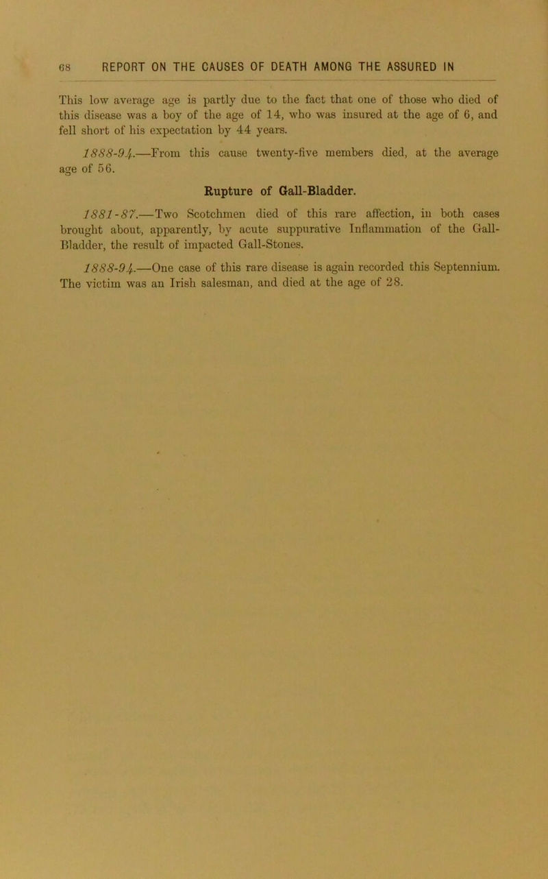 This low average age is partly due to the fact that one of those who died of this disease was a boy of the age of 14, who was insured at the age of 6, and fell short of his expectation by 44 years. IS88-94.—From this cause twenty-five members died, at the average age of 56. Rupture of Gall-Bladder. 1881-87.—Two Scotchmen died of this rare affection, in both cases brought about, apparently, by acute suppurative Inflammation of the Gall- Bladder, the result of impacted Gall-Stones. 1888-94..—One case of this rare disease is again recorded this Septennium. The victim was an Irish salesman, and died at the age of 28.