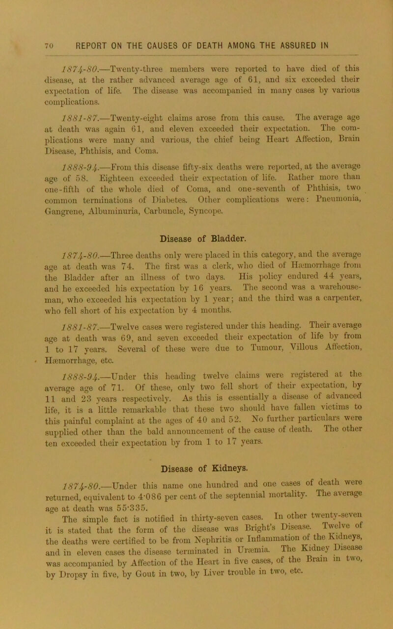 lS7Jf-80.—Twenty-three members were reported to have died of this disease, at the rather advanced average age of 61, and six exceeded their expectation of life. The disease was accompanied in many cases by various complications. 1881-87.—Twenty-eight claims arose from this cause. The average age at death was again 61, and eleven exceeded their expectation. The com- plications were many and various, the chief being Heart Affection, Brain Disease, Phthisis, and Coma. 1888-94-—From this disease fifty-six deaths were reported, at the average age of 58. Eighteen exceeded their expectation of life. Eather more than one-fifth of the whole died of Coma, and one-seventh of Phthisis, two common terminations of Diabetes. Other complications were; Pneumonia, Gangrene, Albuminuria, Carbuncle, Syncope. Disease of Bladder. 1874-80.—Three deaths only were placed in this category, and the average age at death was 74. The first was a clerk, who died of Hajinorrhage from the Bladder after an illness of two days. His policy endured 44 years, and he exceeded his expectation by 16 years. The second was a warehouse- man, who exceeded his expectation by 1 year; and the third was a carpenter, who fell short of his expectation by 4 months. 1881-87.—Twelve cases were registered under this heading. Their average age at death was 69, and seven exceeded their expectation of life by from I to 17 years. Several of these were due to Tumour, Villous Affection, ' Haemorrhage, etc. 1888-94,.—Under this heading twelve claims were registered at the average age of 71. Of these, only two fell short of their expectation, by II and 23 years respectively. As this is essentially a disease of advanced life, it is a little remarkable that these two should have fallen victims to this painful complaint at the ages of 40 and 52. No further particulars were supplied other than the bald announcement of the cause of death. The other ten exceeded their expectation by from 1 to 17 years. Disease of Kidneys. 1874,-80.—Under this name one hundred and one cases of death were returned, ecj^uivalent to 4'086 per cent of the septennial mortality. The average age at death was 55'335. The simple fact is notified in thirty-seven cases. In other twenty-seven it is stated that the form of the disease was Bright’s Disease. Twelve of the deaths were certified to be from Nephritis or Inflammation of the i neys, and in eleven cases the disease terminated in Ura3mia. The Kidney isease was accompanied by Affection of the Heart in five cases, of the Brain m two, by Dropsy in five, by Gout in two, by Liver trouble in two, etc.