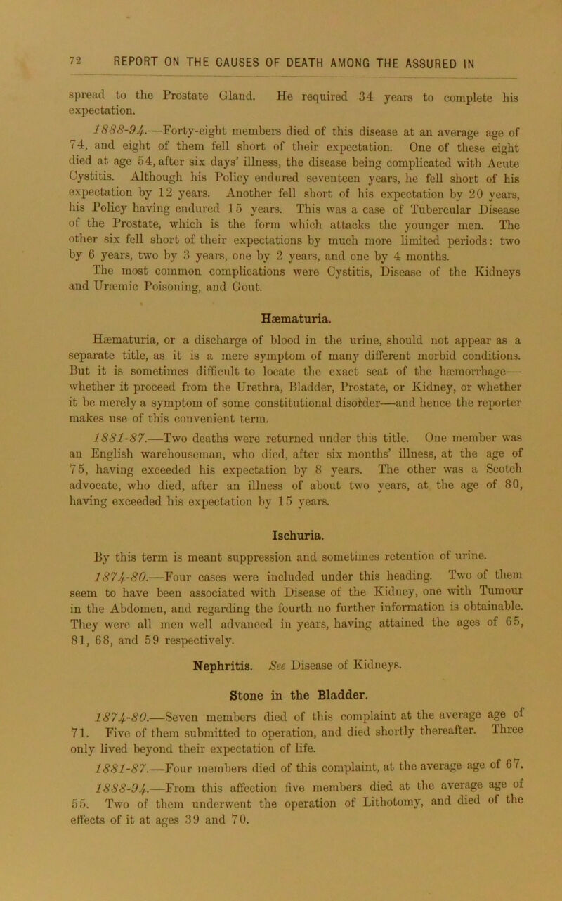 spread to the Prostate Gland. He required 34 years to complete his expectation. 1888-94..—Forty-eight members died of this disease at an average age of 74, and eight of them fell short of their expectation. One of these eight died at age 54, after six days’ illness, the disease being complicated with Acute Cystitis. Although his Policy endured seventeen years, he fell short of his expectation by 12 years. Another fell short of his expectation by 20 years, his Policy having endured 15 years. This was a case of Tubercular Disease of the Prostate, which is the form which attacks the younger men. The other six fell short of their expectations by much more limited periods; two by 6 years, two by 3 years, one by 2 years, and one by 4 months. The most common complications were Cystitis, Disease of the Kidneys and Unemic Poisoning, and Gout. Hsematuria. H®maturia, or a discharge of blood in the urine, should not appear as a separate title, as it is a mere symptom of man}’’ different morbid conditions. But it is sometimes difficult to locate the exact seat of the hasmorrhage— whether it proceed from the Urethra, Bladder, Prostate, or Kidney, or whether it be merely a symptom of some constitutional disorder—and hence the reporter makes use of this convenient term. 1881-87.—Two deaths were returned under this title. One member was an English warehouseman, who died, after six months’ illness, at the age of 75, having exceeded his expectation by 8 years. The other was a Scotch advocate, who died, after an illness of about two years, at the age of 80, having exceeded his expectation by 15 years. Ischuria. By this term is meant suppression and sometimes retention of urine. 1874-80.—Four cases were included under this heading. Two of them seem to have been associated with Disease of the Kidney, one with Tumour in the Abdomen, and regarding the fourth no further information is obtainable. They were all men well advanced in years, having attained the ages of 65, 81, 68, and 59 respectively. Nephritis. See Disease of Kidneys. Stone in the Bladder. 1874-80.—Seven members died of this complaint at the average age of 71. Five of them submitted to operation, and died shortly thereafter. Three only lived beyond their expectation of life. 1881-87.—Four members died of this complaint, at the average age of 67. 1888-94-—From this affection five members died at the average age of 55. Two of them underwent the operation of Lithotomy, and died of the effects of it at ages 39 and 70.