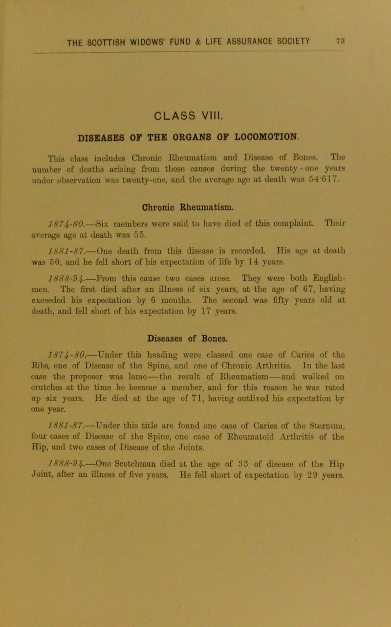 CLASS VIII. DISEASES OF THE ORGANS OF LOCOMOTION. This class includes Chronic Rheumatism and Disease of Bones. The number of deaths arising from these causes during the twenty - one years under observation was twenty-one, and the average age at death was 54 G17. Chronic Rheumatism. 1874-SO.—Six members were said to have died of this complaint. Their average age at death was 55. 1881-87.—One death from this disease is recorded. His age at death was 50, and he fell short of his expectation of life by 14 years. 1888-94-.—From this cause two cases arose. They were both English- men. The first died after an illness of six years, at the age of 67, having exceeded his expectation by 6 months. Tlie second was fifty years old at death, and fell short of his expectation by 17 years. Diseases of Bones. 1874-80.—Under this heading were classed one case of Caries of the Ribs, one of Disease of the Spine, and one of Chronic Arthritis. In the last case the proposer was lame—the result of Rheumatism—and walked on crutches at the time he became a member, and for this reason he was rated up six years. He died at the age of 71, having outlived his expectation by one year. 1881-87.—Under this title are found one case of Caries of the Sternum, four cases of Disease of the Spine, one case of Rheumatoid Arthritis of the Hip, and two cases of Disease of the Joints. 1888-94-—One Scotchman died at the age of 33 of disease of the Hip Joint, after an illness of five years. He fell short of expectation by 29 years.