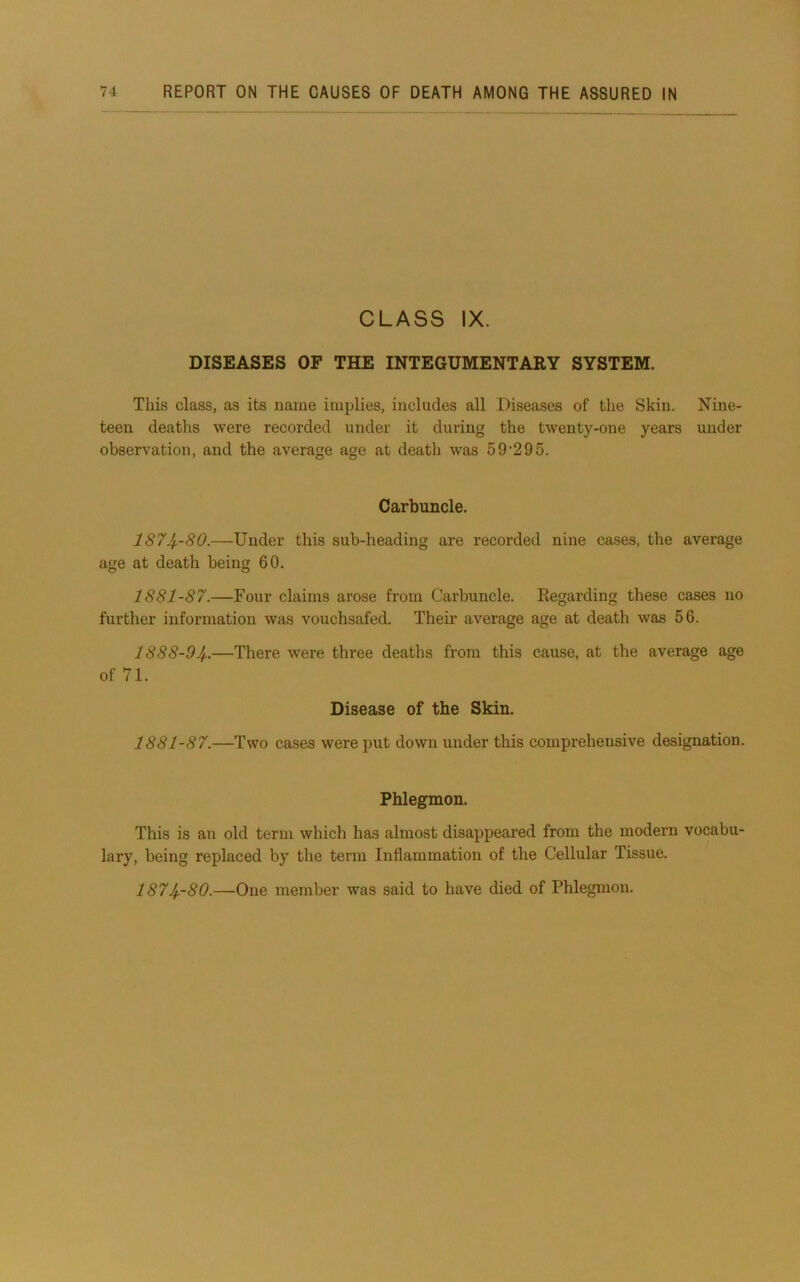 CLASS IX. DISEASES OF THE INTEGUMENTARY SYSTEM. This class, as its name implies, includes all Diseases of the Skin. Nine- teen deaths were recorded under it during the twenty-one years under observation, and the average age at death was 59*295. Carbuncle. 187Jp-80.—Under this sub-heading are recorded nine cases, the average age at death being 60. 1881-87.—Four claims arose from Carbuncle. Regarding these cases no further information was vouchsafed. Their average age at death was 56. 1888-9Jf..—There were three deaths from this cause, at the average age of 71. Disease of the Skin. 1881-87.—Two cases were put down under this comprehensive designation. Phlegmon. This is an old term which has almost disappeared from the modern vocabu- lary, being replaced by the term Inflammation of the Cellular Tissue. 187Jf.-80.—One member was said to have died of Phlegmon.