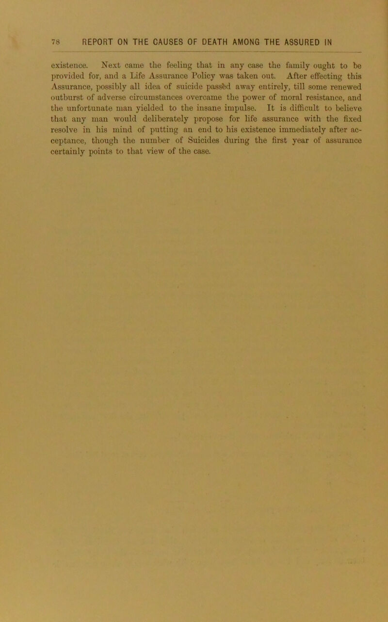 existence. Next came the feeling that in any case the family ought to be provided for, and a Life Assurance Policy was taken out. After effecting this Assurance, possibly all idea of suicide passbd away entirely, till some renewed outburst of adverse circumstances overcame the power of moral resistance, and tlie unfortunate man yielded to the insane impulse. It is difficult to believe that any man would deliberately propose for life assurance with the fixed resolve in his mind of putting an end to his existence immediately after ac- ceptance, though the number of Suicides during the first year of assurance certainly points to that view of the case.
