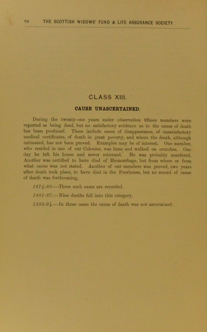 CLASS XIII. ■ CAUSE UNASCERTAINED. During the twenty-one years under observation fifteen members were reported as being dead, but no satisfactory evidence as to the cause of death has been produced. These include cases of disappearance, of unsatisfactory medical certificates, of death in great poverty, and where the death, although intimated, has not been proved. Examples may be of interest. One member, who resided in one of our Colonies, was lame and walked on crutches. One day he left his house and never returned. He was probably murdered. Another was certified to have died of Hsemorrhage, but from where or from what cause was not stated. Another of our members w^as proved, two years after death took place, to have died in the Poorhouse, but no record of cause of death was forthcoming. 1S74--80.—Three such cases are recorded. 1881-87.—Nine deaths fall into this category. 1888-94.—In three cases the cause of death \vas not ascertained.