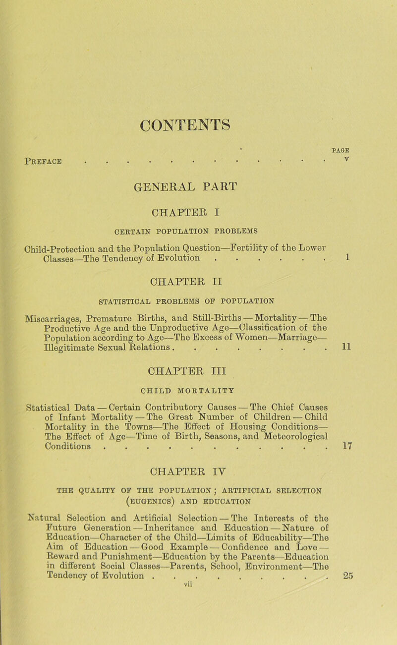 CONTENTS Preface PAGE v GENERAL PART CHAPTER I CERTAIN POPULATION PROBLEMS Child-Protection and the Population Question—Fertility of the Lower Classes—The Tendency of Evolution 1 CHAPTER II STATISTICAL PROBLEMS OP POPULATION Miscarriages, Premature Births, and Still-Births — Mortality—The Productive Age and the Unproductive Age—Classification of the Population according to Age—The Excess of Women—Marriage- Illegitimate Sexual Relations. . . . . . . .11 CHAPTER III CHILD MORTALITY Statistical Data — Certain Contributory Causes — The Chief Causes of Infant Mortality — The Great Number of Children — Child Mortality in the Towns—The Effect of Housing Conditions— The Effect of Age—Time of Birth, Seasons, and Meteorological Conditions 17 CHAPTER IV THE QUALITY OF THE POPULATION ; ARTIFICIAL SELECTION (EUGENICS) AND EDUCATION Natural Selection and Artificial Selection — The Interests of the Future Generation—Inheritance and Education — Nature of Education—Character of the Child—Limits of Educability—The Aim of Education — Good Example — Confidence and Love — Reward and Punishment—Education by the Parents—Education in different Social Classes—Parents, School, Environment—The Tendency of Evolution 25