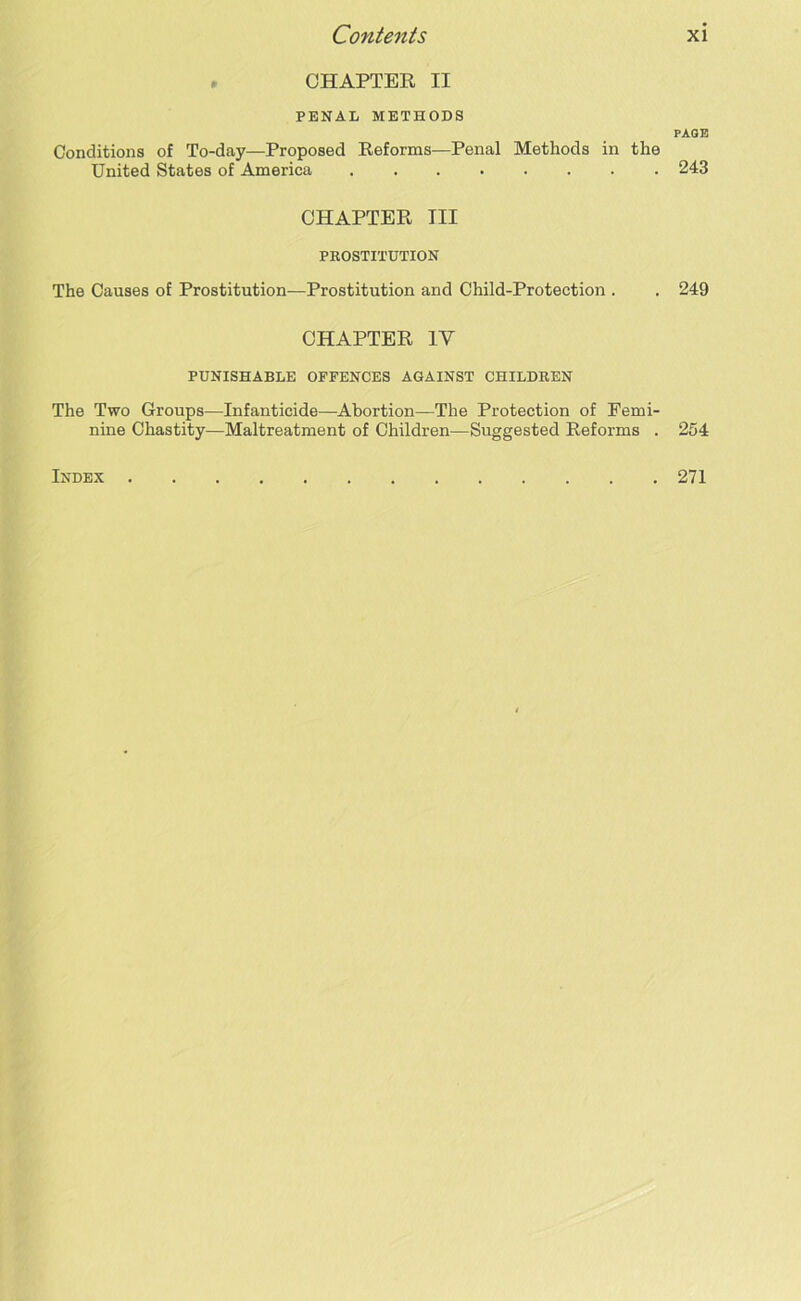 CHAPTER II PENAL METHODS Conditions of To-day—Proposed Reforms—Penal Methods in the United States of America CHAPTER III PROSTITUTION The Causes of Prostitution—Prostitution and Child-Protection . CHAPTER IV PUNISHABLE OFFENCES AGAINST CHILDREN The Two Groups—Infanticide—Abortion—The Protection of Femi- nine Chastity—Maltreatment of Children—Suggested Reforms . Index PAGE 243 249 254 271