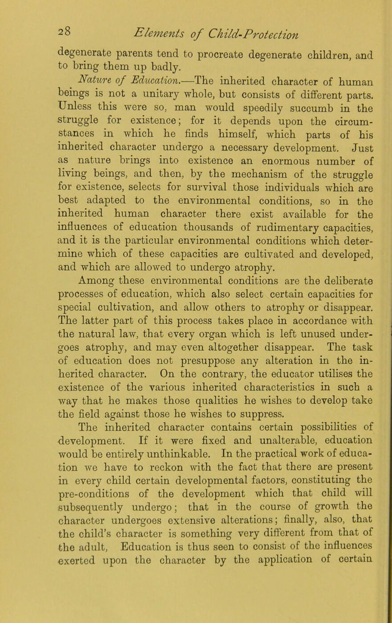 degenerate parents tend to procreate degenerate children, and to bring them up badly. Nature, of Education.—The inherited character of human beings is not a unitary whole, but consists of different parts. Unless this were so, man would speedily succumb in the struggle for existence; for it depends upon the circum- stances in which he finds himself, which parts of his inherited character undergo a necessary development. Just as nature brings into existence an enormous number of living beings, and then, by the mechanism of the struggle for existence, selects for survival those individuals which are best adapted to the environmental conditions, so in the inherited human character there exist available for the influences of education thousands of rudimentary capacities, and it is the particular environmental conditions which deter- mine which of these capacities are cultivated and developed, and which are allowed to undergo atrophy. Among these environmental conditions are the deliberate processes of education, which also select certain capacities for special cultivation, and allow others to atrophy or disappear. The latter part of this process takes place in accordance with the natural law, that every organ which is left unused under- goes atrophy, and may even altogether disappear. The task of education does not presuppose any alteration in the in- herited character. On the contrary, the educator utilises the existence of the various inherited characteristics in such a way that he makes those qualities he wishes to develop take the field against those he wishes to suppress. The inherited character contains certain possibilities of development. If it were fixed and unalterable, education would be entirely unthinkable. In the practical work of educa- tion we have to reckon with the fact that there are present in every child certain developmental factors, constituting the pre-conditions of the development which that child will subsequently undergo; that in the course of growth the character undergoes extensive alterations; finally, also, that the child’s character is something very different from that of the adult, Education is thus seen to consist of the influences exerted upon the character by the application of certain