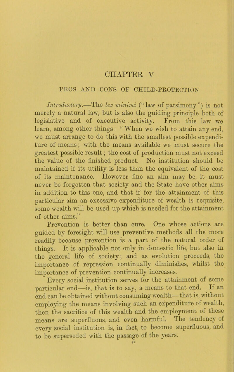 CHAPTER V PROS AND CONS OF CHILD-PROTECTION Introductory.—The lex minimi (“ law of parsimony ”) is not merely a natural law, but is also the guiding principle both of legislative and of executive activity. From this law we learn, among other things: “ When we wish to attain any end, we must arrange to do this with the smallest possible expendi- ture of means; with the means available we must secure the greatest possible result; the cost of production must not exceed the value of the finished product. No institution should be maintained if its utility is less than the equivalent of the cost of its maintenance. However fine an aim may be, it must never be forgotten that society and the State have other aims in addition to this one, and that if for the attainment of this particular aim an excessive expenditure of wealth is requisite, some wealth will be used up which is needed for the attainment of other aims.” Prevention is better than cure. One whose actions are guided by foresight will use preventive methods all the more readily because prevention is a part of the natural order of things. It is applicable not only in domestic life, but also in the general life of society; and as evolution proceeds, the importance of repression continually diminishes, whilst the importance of prevention continually increases. Every social institution serves for the attainment of some particular end—is, that is to say, a means to that end. If an end can be obtained without consuming wealth—that is, without employing the means involving such an expenditure of wealth, then the sacrifice of this wealth and the employment of these means are superfluous, and even harmful. The tendency of every social institution is, in fact, to become superfluous, and to be superseded with the passage of the years.