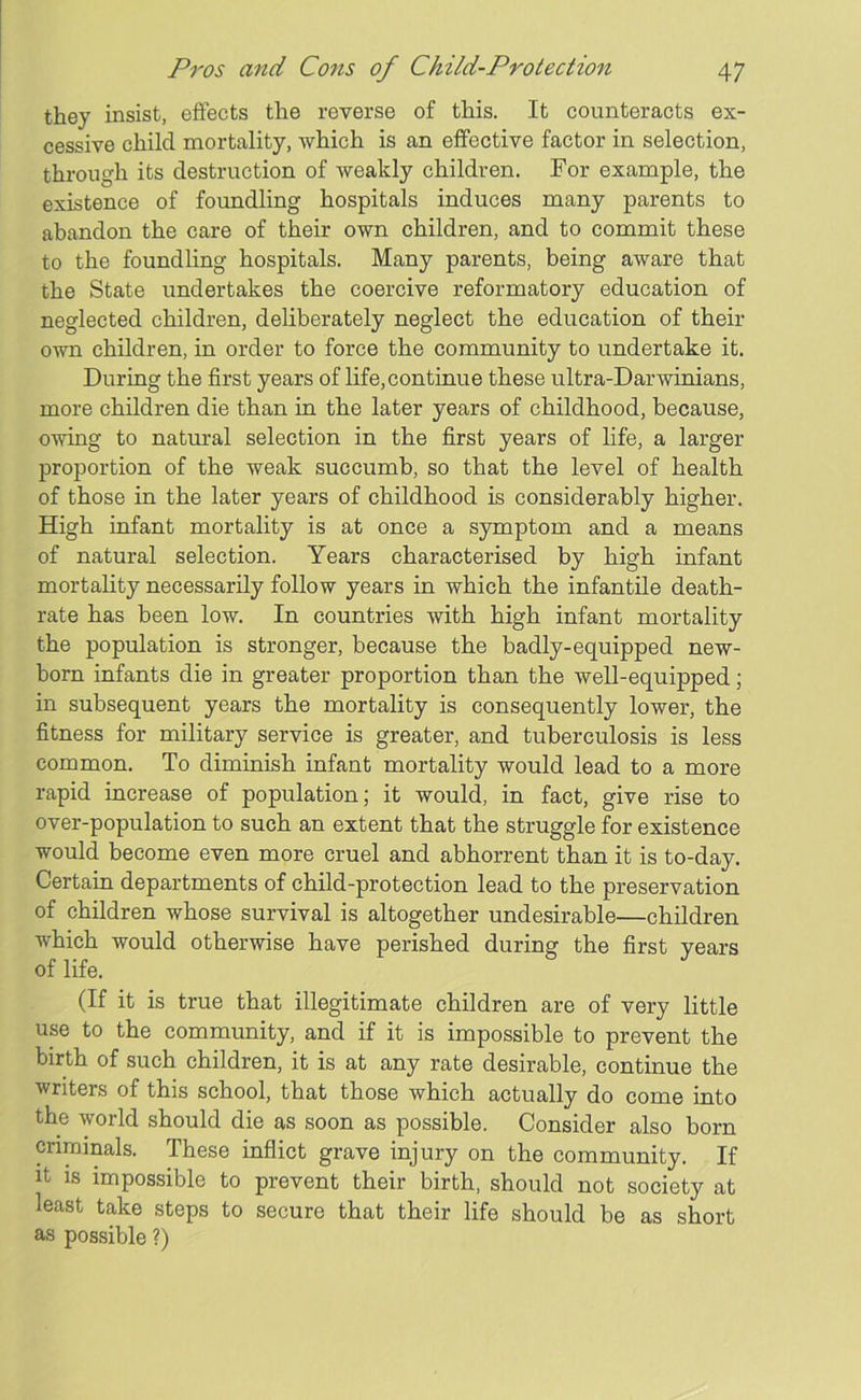 they insist, effects the reverse of this. It counteracts ex- cessive child mortality, which is an effective factor in selection, through its destruction of weakly children. For example, the existence of foundling hospitals induces many parents to abandon the care of their own children, and to commit these to the foundling hospitals. Many parents, being aware that the State undertakes the coercive reformatory education of neglected children, deliberately neglect the education of then- own children, in order to force the community to undertake it. During the first years of life, continue these ultra-Darwinians, more children die than in the later years of childhood, because, owing to natural selection in the first years of life, a larger proportion of the weak succumb, so that the level of health of those in the later years of childhood is considerably higher. High infant mortality is at once a symptom and a means of natural selection. Years characterised by high infant mortality necessarily follow years in which the infantile death- rate has been low. In countries with high infant mortality the population is stronger, because the badly-equipped new- born infants die in greater proportion than the well-equipped; in subsequent years the mortality is consequently lower, the fitness for military service is greater, and tuberculosis is less common. To diminish infant mortality would lead to a more rapid increase of population; it would, in fact, give rise to over-population to such an extent that the struggle for existence would become even more cruel and abhorrent than it is to-day. Certain departments of child-protection lead to the preservation of children whose survival is altogether undesirable—children which would otherwise have perished during the first years of life. (If it is true that illegitimate children are of very little use to the community, and if it is impossible to prevent the birth of such children, it is at any rate desirable, continue the writers of this school, that those which actually do come into the world should die as soon as possible. Consider also born criminals. These inflict grave injury on the community. If it is impossible to prevent their birth, should not society at least take steps to secure that their life should be as short as possible ?)