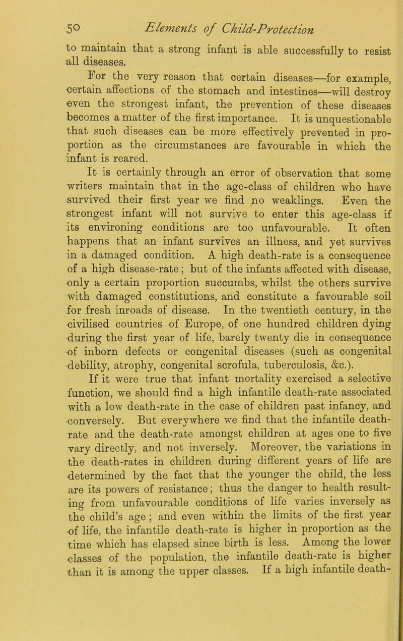 to maintain that a strong infant is able successfully to resist all diseases. For the very reason that certain diseases—for example, certain affections of the stomach and intestines—will destroy even the strongest infant, the prevention of these diseases becomes a matter of the first importance. It is unquestionable that such diseases can be more effectively prevented in pro- portion as the circumstances are favourable in which the infant is reared. It is certainly through an error of observation that some writers maintain that in the age-class of children who have survived their first year we find no weaklings. Even the strongest infant will not survive to enter this age-class if its environing conditions are too unfavourable. It often happens that an infant survives an illness, and yet survives in a damaged condition. A high death-rate is a consequence of a high disease-rate; but of the infants affected with disease, only a certain proportion succumbs, whilst the others survive with damaged constitutions, and constitute a favourable soil for fresh inroads of disease. In the twentieth century, in the civilised countries of Europe, of one hundred children dying during the first year of life, barely twenty die in consequence of inborn defects or congenital diseases (such as congenital debility, atrophy, congenital scrofula, tuberculosis, &c.). If it were true that infant mortality exercised a selective function, we should find a high infantile death-rate associated with a low death-rate in the case of children past infancy, and •conversely. But everywhere we find that the infantile death- rate and the death-rate amongst children at ages one to five vary directly, and not inversely. Moreover, the variations in the death-rates in children during different years of life are determined by the fact that the younger the child, the less are its powers of resistance; thus the danger to health result- ing from unfavourable conditions of life varies inversely as the child’s age ; and even within the limits of the first year •of life, the infantile death-rate is higher in proportion as the time which has elapsed since birth is less. Among the lower classes of the population, the infantile death-rate is higher than it is among the upper classes. If a high infantile death-