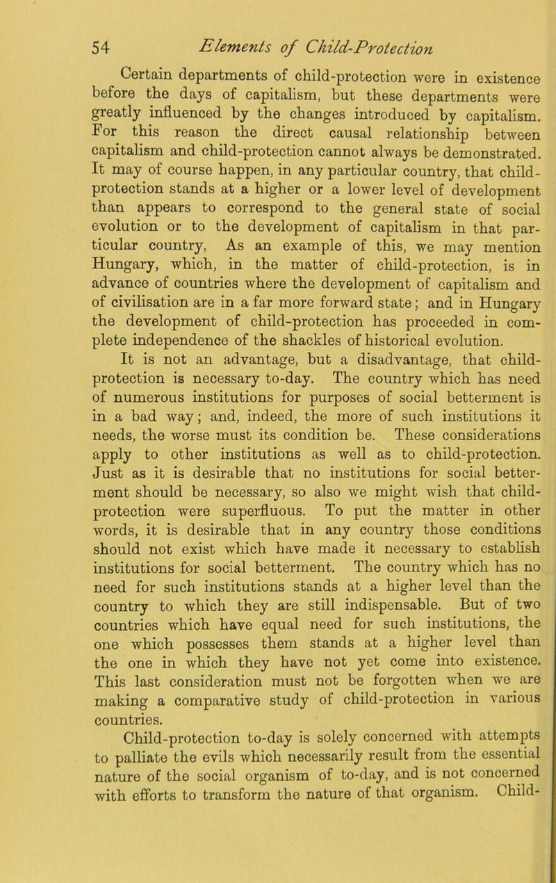 Certain departments of child-protection were in existence before the days of capitalism, but these departments were greatly influenced by the changes introduced by capitalism. For this reason the direct causal relationship between capitalism and child-protection cannot always be demonstrated. It may of course happen, in any particular country, that child- protection stands at a higher or a lower level of development than appears to correspond to the general state of social evolution or to the development of capitalism in that par- ticular country, As an example of this, we may mention Hungary, which, in the matter of child-protection, is in advance of countries where the development of capitalism and of civilisation are in a far more forward state; and in Hungary the development of child-protection has proceeded in com- plete independence of the shackles of historical evolution. It is not an advantage, but a disadvantage, that child- protection is necessary to-day. The country which has need of numerous institutions for purposes of social betterment is in a bad way; and, indeed, the more of such institutions it needs, the worse must its condition be. These considerations apply to other institutions as well as to child-protection. Just as it is desirable that no institutions for social better- ment should be necessary, so also we might wish that child- protection were superfluous. To put the matter in other words, it is desirable that in any country those conditions should not exist which have made it necessary to establish institutions for social betterment. The country which has no need for such institutions stands at a higher level than the country to which they are still indispensable. But of two countries which have equal need for such institutions, the one which possesses them stands at a higher level than the one in which they have not yet come into existence. This last consideration must not be forgotten when we are making a comparative study of child-protection in various countries. Child-protection to-day is solely concerned with attempts to palliate the evils which necessarily result from the essential nature of the social organism of to-day, and is not concerned with efforts to transform the nature of that organism. Child-