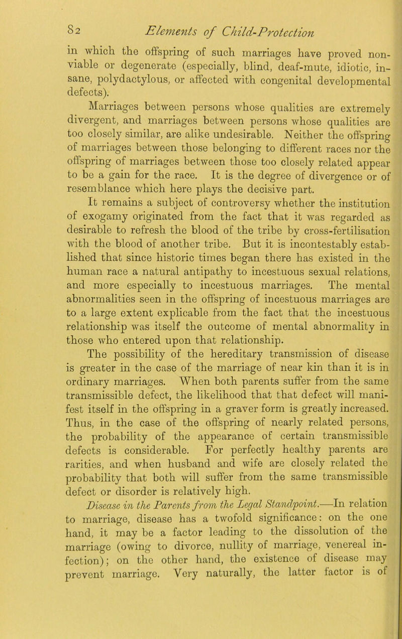 in which the offspring of such marriages have proved non- viable or degenerate (especially, blind, deaf-mute, idiotic, in- sane, polydactylous, or affected with congenital developmental defects). Marriages between persons whose qualities are extremely divergent, and marriages between persons whose qualities are too closely similar, are alike undesirable. Neither the offspring of marriages between those belonging to different races nor the offspring of marriages between those too closely related appear to be a gain for the race. It is the degree of divergence or of resemblance which here plays the decisive part. It remains a subject of controversy whether the institution of exogamy originated from the fact that it was regarded as desirable to refresh the blood of the tribe by cross-fertilisation with the blood of another tribe. But it is incontestably estab- lished that since historic times began there has existed in the human race a natural antipathy to incestuous sexual relations, and more especially to incestuous marriages. The mental abnormalities seen in the offspring of incestuous marriages are to a large extent explicable from the fact that the incestuous relationship was itself the outcome of mental abnormality in those who entered upon that relationship. The possibility of the hereditary transmission of disease is greater in the case of the marriage of near kin than it is in ordinary marriages. When both parents suffer from the same transmissible defect, the likelihood that that defect will mani- fest itself in the offspring in a graver form is greatly increased. Thus, in the case of the offspring of nearly related persons, the probability of the appearance of certain transmissible defects is considerable. For perfectly healthy parents are rarities, and when husband and wife are closely related the probability that both will suffer from the same transmissible defect or disorder is relatively high. Disease in the Parents from the Legal Standpoint.—In relation to marriage, disease has a twofold significance: on the one hand, it may be a factor leading to the dissolution of the marriage (owing to divorce, nullity of marriage, venereal in- fection) ; on the other hand, the existence of disease may prevent marriage. Very naturally, the latter factor is of