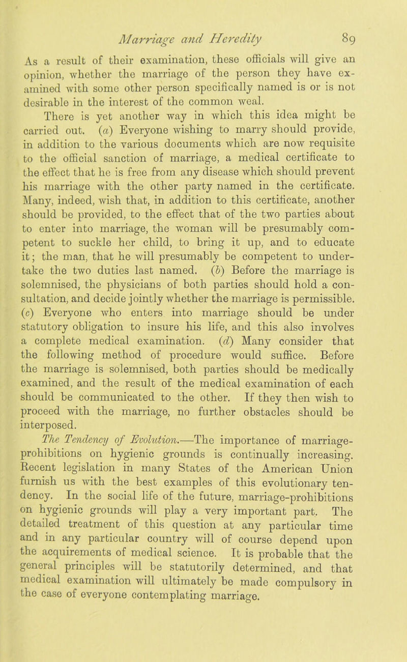 As a result of their examination, these officials will give an opinion, whether the marriage of the person they have ex- amined with some other person specifically named is or is not desirable in the interest of the common weal. There is yet another way in which this idea might be carried out. («) Everyone wishing to marry should provide, in addition to the various documents which are now requisite to the official sanction of marriage, a medical certificate to the effect that he is free from any disease which should prevent his marriage with the other party named in the certificate. Many, indeed, wish that, in addition to this certificate, another should be provided, to the effect that of the two parties about to enter into marriage, the woman will be presumably com- petent to suckle her child, to bring it up, and to educate it; the man, that he will presumably be competent to under- take the two duties last named. (b) Before the marriage is solemnised, the physicians of both parties should hold a con- sultation, and decide jointly whether the marriage is permissible, (c) Everyone who enters into marriage should be under statutory obligation to insure his life, and this also involves a complete medical examination. (d) Many consider that the following method of procedure would suffice. Before the marriage is solemnised, both parties should be medically examined, and the result of the medical examination of each should be communicated to the other. If they then wish to proceed with the marriage, no further obstacles should be interposed. The Tendency of Evolution.—The importance of marriage- prohibitions on hygienic grounds is continually increasing. Recent legislation in many States of the American Union furnish us with the best examples of this evolutionary ten- dency. In the social life of the future, marriage-prohibitions on hygienic grounds will play a very important part. The detailed treatment of this question at any particular time and in any particular country will of course depend upon the acquirements of medical science. It is probable that the general principles will be statutorily determined, and that medical examination will ultimately be made compulsory in the case of everyone contemplating marriage.