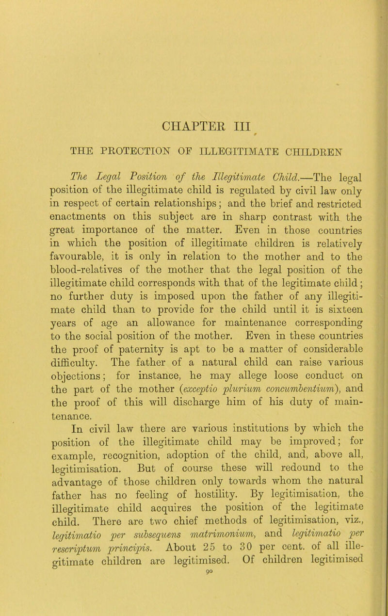 CHAPTER III THE PROTECTION OF ILLEGITIMATE CHILDREN The Legal Position of the Illegitimate Child.—The legal position of the illegitimate child is regulated by civil law only in respect of certain relationships; and the brief and restricted enactments on this subject are in sharp contrast with the great importance of the matter. Even in those countries in which the position of illegitimate children is relatively favourable, it is only in relation to the mother and to the blood-relatives of the mother that the legal position of the illegitimate child corresponds with that of the legitimate child; no further duty is imposed upon the father of any illegiti- mate child than to provide for the child until it is sixteen years of age an allowance for maintenance corresponding to the social position of the mother. Even in these countries the proof of paternity is apt to be a matter of considerable difficulty. The father of a natural child can raise various objections; for instance, he may allege loose conduct on the part of the mother {exceptio plurium concumbentium), and the proof of this will discharge him of his duty of main- tenance. In civil law there are various institutions by which the position of the illegitimate child may be improved; fox- example, recognition, adoption of the child, and, above all, legitimisation. But of course these will redound to the advantage of those children only towards whom the natural father has no feeling of hostility. By legitimisation, the illegitimate child acquires the position of the legitimate child. There are two chief methods of legitimisation, viz., legitimatio per subsequens matrimonium, and legitimatio per rescriptum principis. About 25 to oO pei’ cent, of all ille- gitimate cliildren are legitimised. Of children legitimised