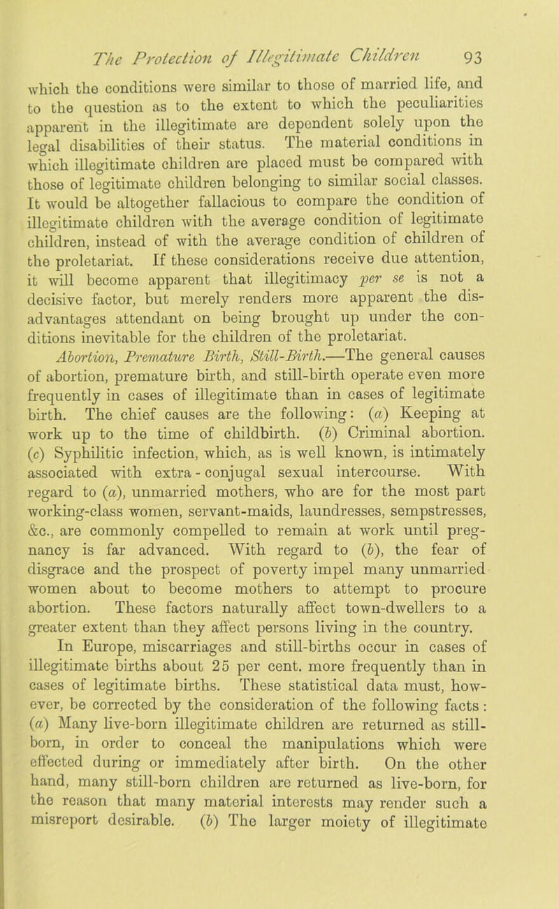which the conditions were similar to those of married life, and to the question as to the extent to which the peculiarities apparent in the illegitimate are dependent solely upon the legal disabilities of their status. The material conditions in which illegitimate children are placed must be compared with those of legitimate children belonging to similar social classes. It would be altogether fallacious to compare the condition of illegitimate children with the average condition of legitimate children, instead of with the average condition of children of the proletariat. If these considerations receive due attention, it will become apparent that illegitimacy per se is not a decisive factor, but merely renders more apparent the dis- advantages attendant on being brought up under the con- ditions inevitable for the children of the proletariat. Abortion, Premature Birth, Still-Birth.—The general causes of abortion, premature birth, and still-birth operate even more frequently in cases of illegitimate than in cases of legitimate birth. The chief causes are the following: (a) Keeping at work up to the time of childbirth, (b) Criminal abortion, (c) Syphilitic infection, which, as is well known, is intimately associated with extra - conjugal sexual intercourse. With regard to (a), unmarried mothers, who are for the most part working-class women, servant-maids, laundresses, sempstresses, &c., are commonly compelled to remain at work until preg- nancy is far advanced. With regard to (&), the fear of disgrace and the prospect of poverty impel many unmarried women about to become mothers to attempt to procure abortion. These factors naturally affect town-dwellers to a greater extent than they affect persons living in the country. In Europe, miscarriages and still-births occur in cases of illegitimate births about 25 per cent, more frequently than in cases of legitimate births. These statistical data must, how- ever, be corrected by the consideration of the following facts : (a) Many live-born illegitimate children are returned as still- born, in order to conceal the manipulations which were effected during or immediately after birth. On the other hand, many still-born children are returned as live-born, for the reason that many material interests may render such a misreport desirable. (b) The larger moiety of illegitimate