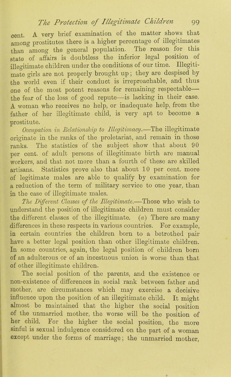 cent. A very brief examination of the matter shows that among prostitutes there is a higher percentage of illegitimates than among the general population. The reason for this state of affairs is doubtless the inferior legal position of illegitimate children under the conditions of our time. Illegiti- mate girls are not properly brought up; they are despised by the world even if their conduct is irreproachable, and thus one of the most potent reasons for remaining respectable— the fear of the loss of good repute—is lacking in their case. A woman who receives no help, or inadequate help, from the father of her illegitimate child, is very apt to become a prostitute. Occupation in Relationship to Illegitimacy.—The illegitimate originate in the ranks of the proletariat, and remain in those ranks. The statistics of the subject show that about 90 per cent, of adult persons of illegitimate birth are manual workers, and that not more than a fourth of these are skilled artisans. Statistics prove also that about 10 per cent, more of legitimate males are able to qualify by examination for a reduction of the term of military service to one year, than in the case of illegitimate males. The Different Classes of the Illegitimate.—Those who wish to understand the position of illegitimate children must consider the different classes of the illegitimate, (a) There are many differences in these respects in various countries. For example, in certain countries the children born to a betrothed pair have a better legal position than other illegitimate children. In some countries, again, the legal position of children born of an adulterous or of an incestuous union is worse than that of other illegitimate children. The social position of the parents, and the existence or non-existence of differences in social rank between father and mother, are circumstances which may exercise a decisive influence upon the position of an illegitimate child. It might almost be maintained that the higher the social position of the unmarried mother, the worse will be the position of her child. For the higher the social position, the more sinful is sexual indulgence considered on the part of a woman except under the forms of marriage; the unmarried mother,