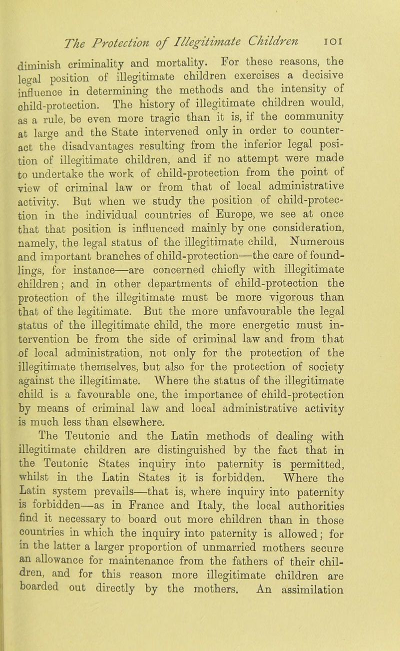 diminish criminality and mortality. For these reasons, the lec?al position of illegitimate children exercises a decisive influence in determining the methods and the intensity of child-protection. The history of illegitimate children would, as a rule, be even more tragic than it is, if the community at large and the State intervened only in order to counter- act the disadvantages resulting from the inferior legal posi- tion of illegitimate children, and if no attempt were made to undertake the work of child-protection from the point of view of criminal law or from that of local administrative activity. But when we study the position of child-protec- tion in the individual countries of Europe, we see at once that that position is influenced mainly by one consideration, namely, the legal status of the illegitimate child, Numerous and important branches of child-protection—the care of found- lings, for instance—are concerned chiefly with illegitimate children; and in other departments of child-protection the protection of the illegitimate must be more vigorous than that of the legitimate. But the more unfavourable the legal status of the illegitimate child, the more energetic must in- tervention be from the side of criminal law and from that of local administration, not only for the protection of the illegitimate themselves, but also for the protection of society against the illegitimate. Where the status of the illegitimate child is a favourable one, the importance of child-protection by means of criminal law and local administrative activity is much less than elsewhere. The Teutonic and the Latin methods of dealing with illegitimate children are distinguished by the fact that in the Teutonic States inquiry into paternity is permitted, whilst in the Latin States it is forbidden. Where the Latin system prevails—that is, where inquiry into paternity is forbidden—as in France and Italy, the local authorities find it necessary to board out more children than in those countries in which the inquiry into paternity is allowed; for in the latter a larger proportion of unmarried mothers secure an allowance for maintenance from the fathers of their chil- dren, and for this reason more illegitimate children are boarded out directly by the mothers. An assimilation