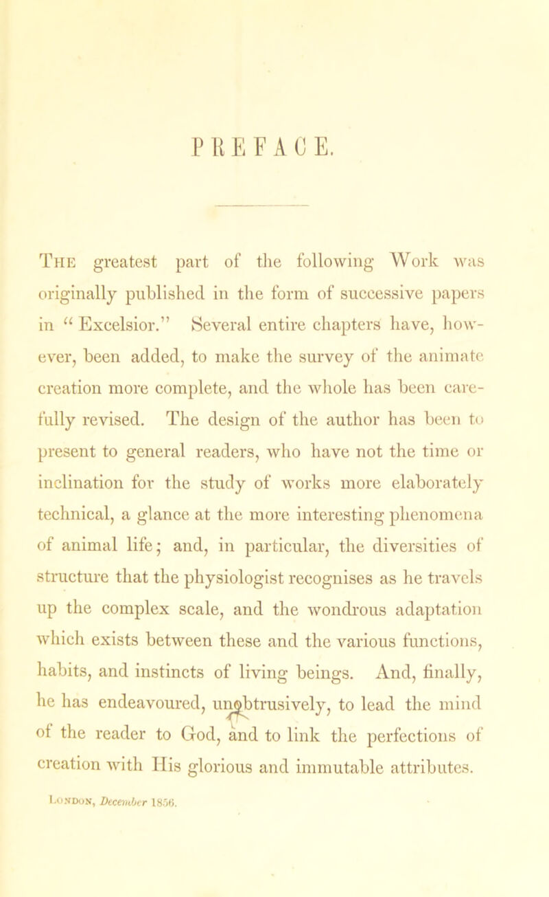 P R E F A C E. The greatest part of the following Work was originally published in the form of suceessive papers in “ Exeelsior.” Several entire chapters have, how- ever, been added, to make the survey of the animate creation more complete, and the whole has been care- fully revised. The design of the author has been to present to general readers, who have not the time or inclination for the study of works more elaborately technical, a glance at the more interesting phenomena of animal life; and, in particular, the diversities of structure that the physiologist recognises as he travels up the complex scale, and the wondrous adaptation which exists between these and the various functions, habits, and instincts of living beings. And, finally, he has endeavoured, unobtrusively, to lead the mind of the reader to God, and to link the perfections of creation with His glorious and immutable attributes. London, December 1856.