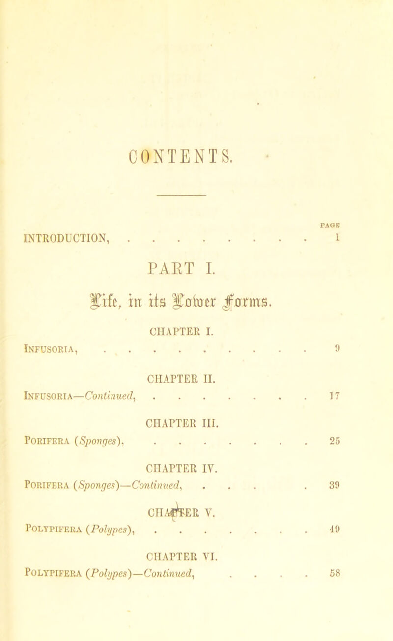 CONTENTS. PAGE INTRODUCTION, I PART I. iTifc, xit its joiner forms. CHAPTER I. Infusoria, 9 CHAPTER II. Infusoria—Continued, 17 CHAPTER III. Porifera (Sponges), 25 CHAPTER IV. Porifera (Sponges)—Continued, ... .39 CHAFER V. Poltpifera (Polypes), 49 CHAPTER VI. Polypifep.a (Polypes')—Continued, .... 58