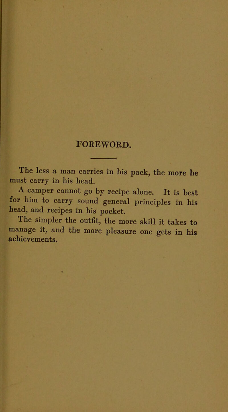 FOREWORD. The less a man carries in his pack, the more he must carry in his head. A camper cannot go by recipe alone. It is best for him to carry sound general principles in his head, and recipes in his pocket. The simpler the outfit, the more skill it takes to manage it, and the more pleasure one gets in his achievements.