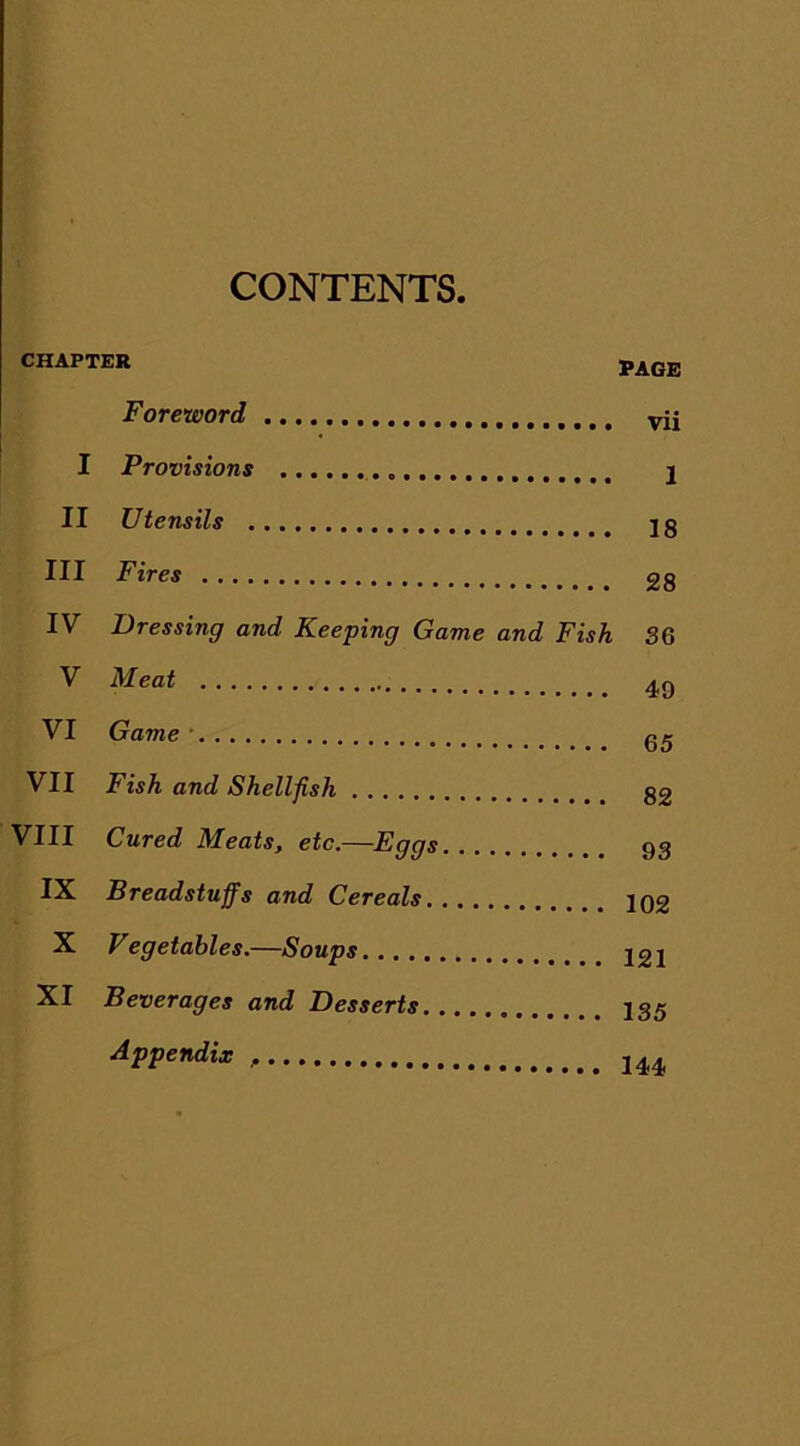 CONTENTS. CHAPTER PAGE Foreword vij I Provisions 1 II Utensils jg III Fires 28 IV Dressing and Keeping Game and Fish 36 V Meat 49 VI Game • gg VII Fish and Shellfish 32 VIII Cured Meats, etc.—Eggs 93 IX Breadstuffs and Cereals 102 X V egetahles.—Soups 12i XI Beverages and Desserts I35 Appendix 244