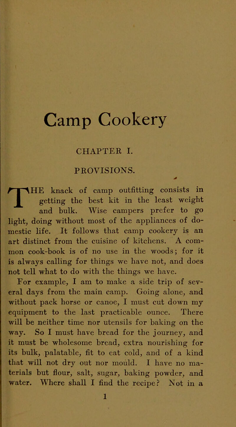 Camp Cookery CHAPTER I. PROVISIONS. THE knack of camp outfitting consists in getting the best kit in the least weight and bulk. Wise campers prefer to go light, doing without most of the appliances of do- mestic life. It follows that camp cookery is an art distinct from the cuisine of kitchens. A com- mon cook-book is of no use in the woods; for it is always calling for things we have not, and does not tell what to do with the things we have. For example, I am to make a side trip of sev- eral days from the main camp. Going alone, and without pack horse or canoe, I must cut down my equipment to the last practicable ounce. There will be neither time nor utensils for baking on the way. So I must have bread for the journey, and it must be wholesome bread, extra nourishing for its bulk, palatable, fit to eat cold, and of a kind that will not dry out nor mould. I have no ma- terials but flour, salt, sugar, baking powder, and water. Where shall I find the recipe? Not in a