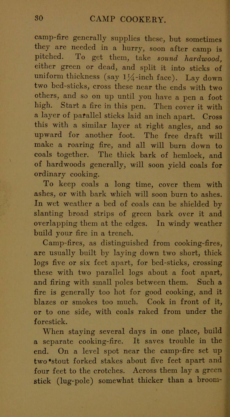 camp-fire general^ supplies these, but sometimes they are needed in a hurry, soon after camp is pitched. 1 o get them, take sound hardwood, either green or dead, and split it into sticks of uniform thickness (say lt^-inch face). Lay down two bed-sticks, cross these near the ends with two others, and so on up until you have a pen a foot high. Start a fire in this pen. Then cover it with a layer of parallel sticks laid an inch apart. Cross this with a similar layer at right angles, and so upward for another foot. The free draft will make a roaring fire, and all will burn down to coals together. The thick bark of hemlock, and of hardwoods generally, will soon yield coals for ordinary cooking. To keep coals a long time, cover them with ashes, or with bark which will soon burn to ashes. In wet weather a bed of coals can be shielded by slanting broad strips of green bark over it and overlapping them at the edges. In windy weather build your fire in a trench. Camp-fires, as distinguished from cooking-fires, are usually built by laying down two short, thick logs five or six feet apart, for bed-sticks, crossing these with two parallel logs about a foot apart, and firing with small poles between them. Such a fire is generally too hot for good cooking, and it blazes or smokes too much. Cook in front of it, or to one side, with coals raked from under the forestick. When staying several days in one place, build a separate cooking-fire. It saves trouble in the end. On a level spot near the camp-fire set up two‘stout forked stakes about five feet apart and four feet to the crotches. Across them lay a green stick (lug-pole) somewhat thicker than a broom-