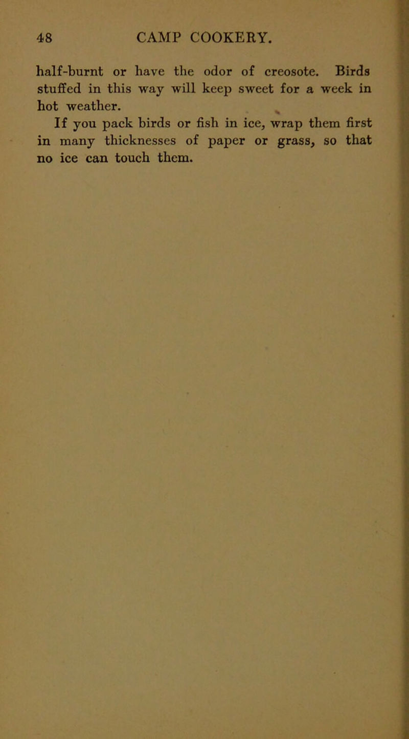 half-burnt or have the odor of creosote. Birds stuffed in this way will keep sweet for a week in hot weather. If you pack birds or fish in ice, wrap them first in many thicknesses of paper or grass, so that no ice can touch them.