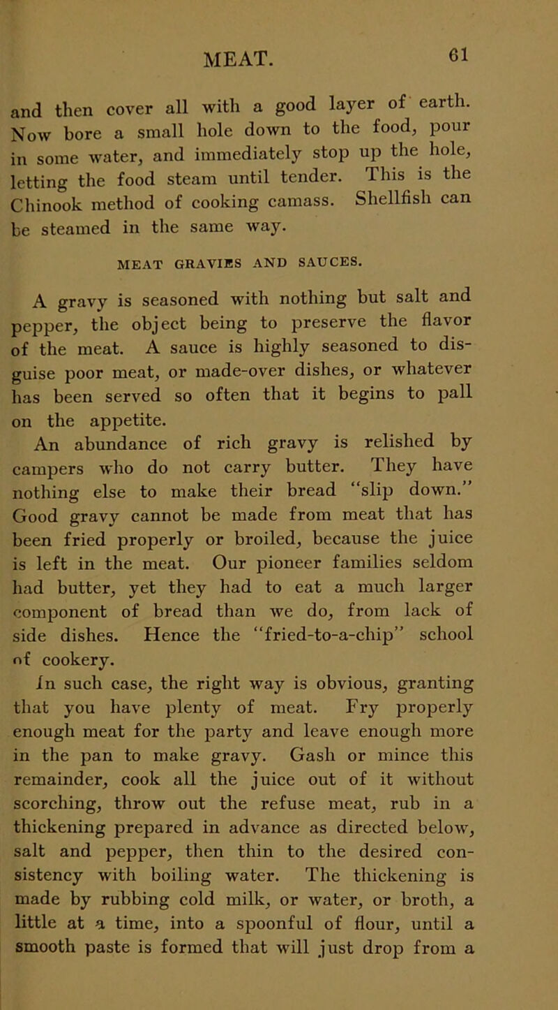 and then cover all with a good layer of earth. Now bore a small hole down to the food, pour in some water, and immediately stop up the hole, letting the food steam until tender. Tins is the Chinook method of cooking camass. Shellfish can be steamed in the same way. MEAT GRAVIES AND SAUCES. A gravy is seasoned with nothing but salt and pepper, the object being to preserve the flavor of the meat. A sauce is highly seasoned to dis- guise poor meat, or made-over dishes, or whatever has been served so often that it begins to pall on the appetite. An abundance of rich gravy is relished by campers who do not carry butter. They have nothing else to make their bread “slip down.’ Good gravy cannot be made from meat that has been fried properly or broiled, because the juice is left in the meat. Our pioneer families seldom had butter, yet they had to eat a much larger component of bread than we do, from lack of side dishes. Hence the “fried-to-a-chip” school of cookery. In such case, the right way is obvious, granting that you have plenty of meat. Fry properly enough meat for the party and leave enough more in the pan to make gravy. Gash or mince this remainder, cook all the juice out of it without scorching, throw out the refuse meat, rub in a thickening prepared in advance as directed below, salt and pepper, then thin to the desired con- sistency with boiling water. The thickening is made by rubbing cold milk, or water, or broth, a little at a time, into a spoonful of flour, until a smooth paste is formed that will just drop from a