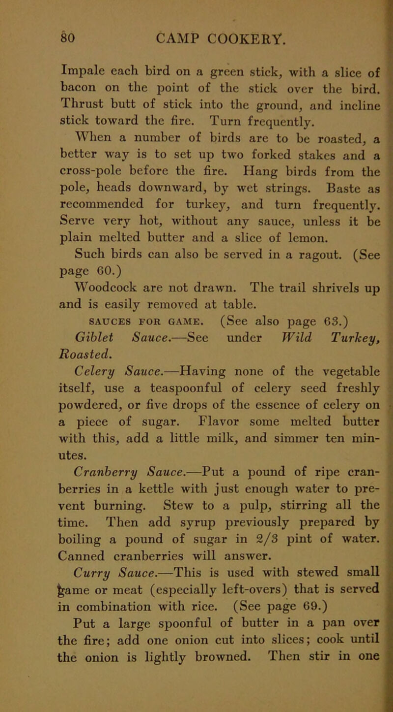 Impale each bird on a green stick, with a slice of bacon on the point of the stick over the bird. Thrust butt of stick into the ground, and incline stick toward the fire. Turn frequently. When a number of birds are to be roasted, a better way is to set up two forked stakes and a cross-pole before the fire. Hang birds from the pole, heads downward, by wet strings. Baste as recommended for turkey, and turn frequently. Serve very hot, without any sauce, unless it be plain melted butter and a slice of lemon. Such birds can also be served in a ragout. (See page 60.) Woodcock are not drawn. The trail shrivels up and is easily removed at table. sauces for game. (See also page 63.) Giblet Sauce.—See under Wild Turkey, Roasted. Celery Sauce.—Having none of the vegetable itself, use a teaspoonful of celery seed freshly powdered, or five drops of the essence of celery on a piece of sugar. Flavor some melted butter with this, add a little milk, and simmer ten min- utes. Cranberry Sauce.—Put a pound of ripe cran- berries in a kettle with just enough water to pre- vent burning. Stew to a pulp, stirring all the time. Then add syrup previously prepared by boiling a pound of sugar in 2/3 pint of water. Canned cranberries will answer. Curry Sauce.—This is used with stewed small ^ame or meat (especially left-overs) that is served in combination with rice. (See page 69.) Put a large spoonful of butter in a pan over the fire; add one onion cut into slices; cook until the onion is lightly browned. Then stir in one