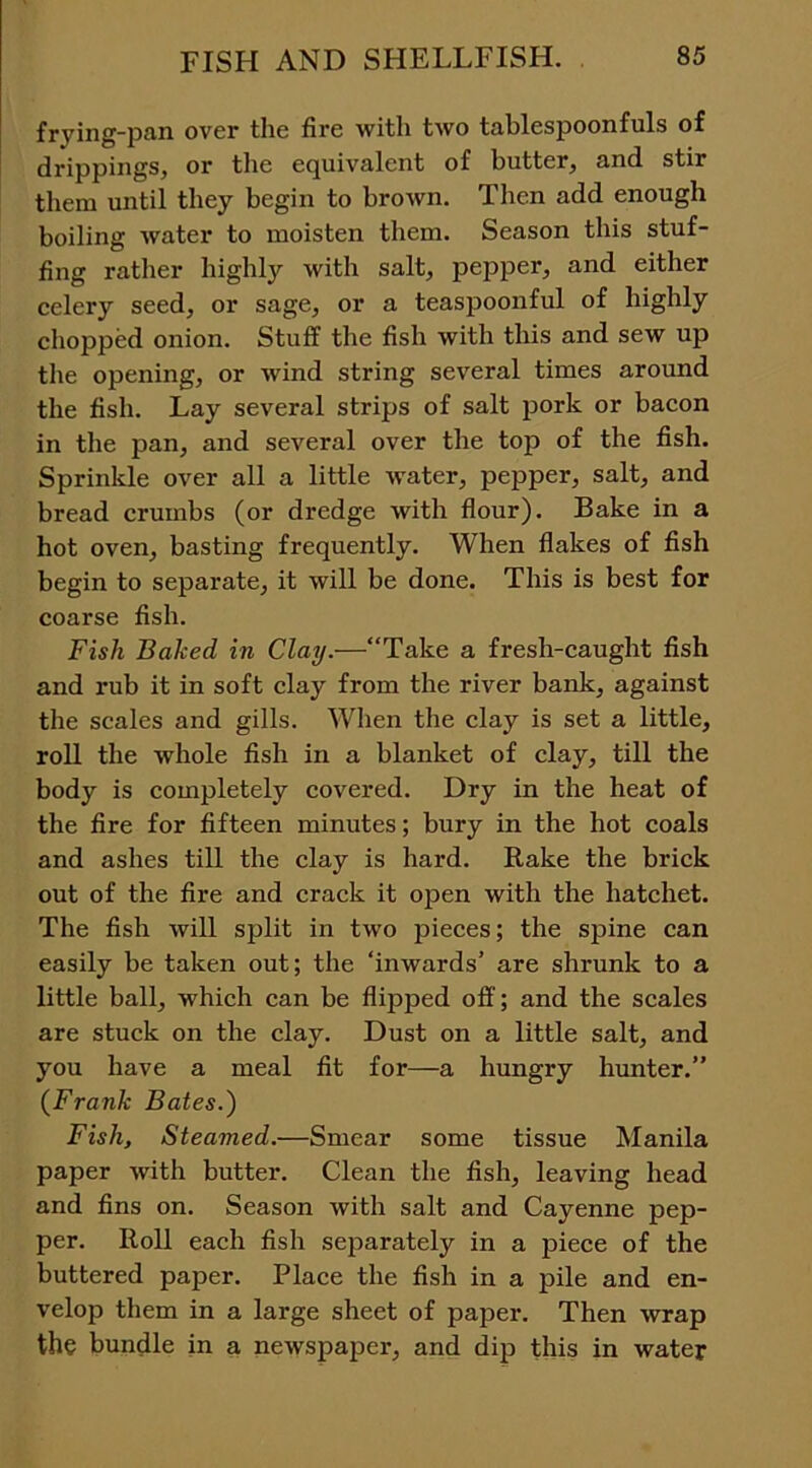 frying-pan over the fire with two tablespoonfuls of drippings, or the equivalent of butter, and stir them until they begin to brown. Then add enough boiling water to moisten them. Season this stuf- fing rather highly with salt, pepper, and either celery seed, or sage, or a teaspoonful of highly chopped onion. Stuff the fish with this and sew up the opening, or wind string several times around the fish. Lay several strips of salt pork or bacon in the j3an, and several over the top of the fish. Sprinkle over all a little water, pepper, salt, and bread crumbs (or dredge with flour). Bake in a hot oven, basting frequently. When flakes of fish begin to separate, it will be done. This is best for coarse fish. Fish Baked in Clay.—“Take a fresh-caught fish and rub it in soft clay from the river bank, against the scales and gills. When the clay is set a little, roll the whole fish in a blanket of clay, till the body is completely covered. Dry in the heat of the fire for fifteen minutes; bury in the hot coals and ashes till the clay is hard. Rake the brick out of the fire and crack it open with the hatchet. The fish will split in two pieces; the spine can easily be taken out; the ‘inwards’ are shrunk to a little ball, which can be flipped off; and the scales are stuck on the clay. Dust on a little salt, and you have a meal fit for—a hungry hunter.” (Frank Bates.) Fish, Steamed.—Smear some tissue Manila paper with butter. Clean the fish, leaving head and fins on. Season with salt and Cayenne pep- per. Roll each fish separately in a piece of the buttered paper. Place the fish in a pile and en- velop them in a large sheet of paper. Then wrap the bundle in a newspaper, and dip this in water