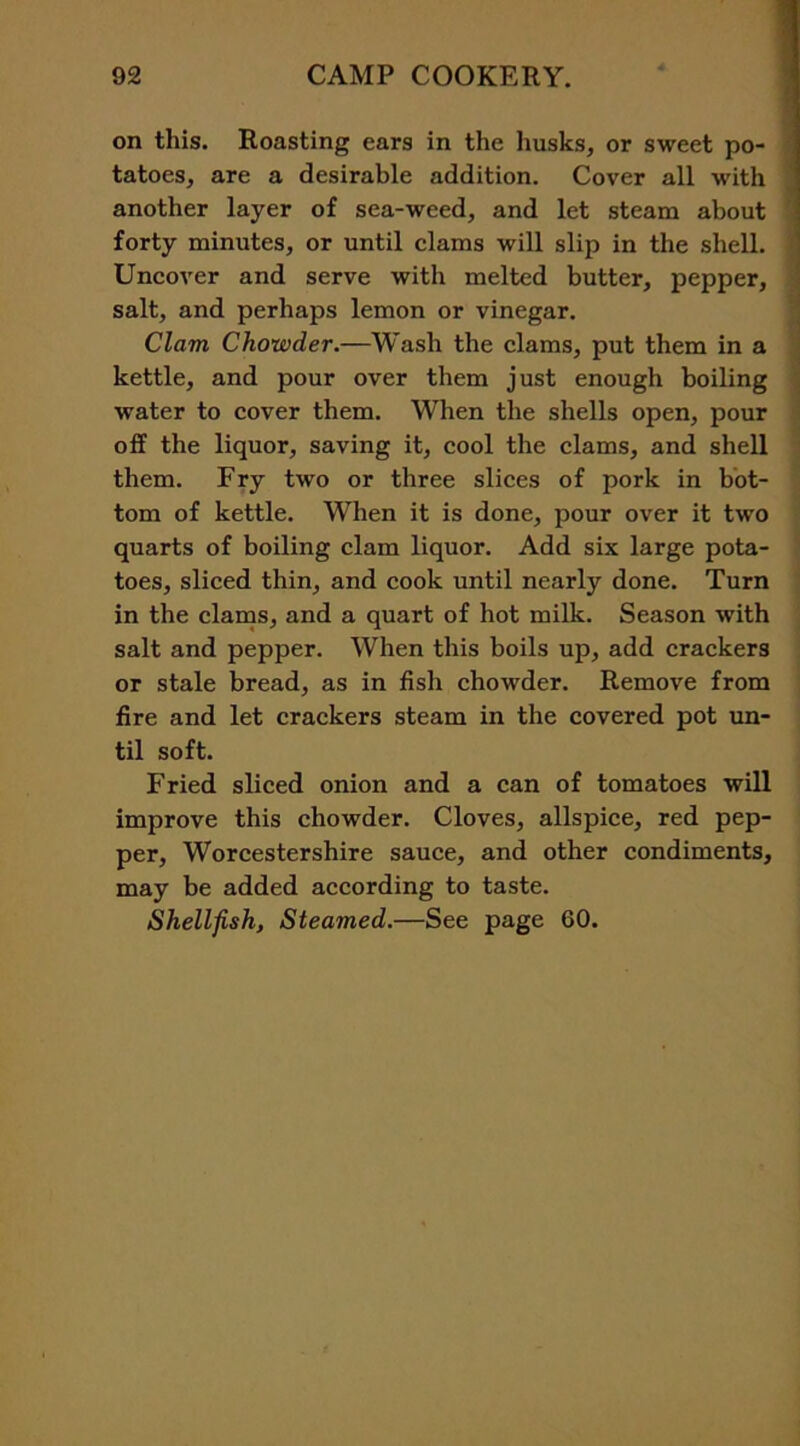 on this. Roasting ears in the husks, or sweet po- tatoes, are a desirable addition. Cover all with another layer of sea-weed, and let steam about forty minutes, or until clams will slip in the shell. Uncover and serve with melted butter, pepper, salt, and perhaps lemon or vinegar. Clam Chowder.—Wash the clams, put them in a kettle, and pour over them just enough boiling water to cover them. When the shells open, pour off the liquor, saving it, cool the clams, and shell them. Fry two or three slices of pork in bot- tom of kettle. When it is done, pour over it two quarts of boiling clam liquor. Add six large pota- toes, sliced thin, and cook until nearly done. Turn in the clams, and a quart of hot milk. Season with salt and pepper. When this boils up, add crackers or stale bread, as in fish chowder. Remove from fire and let crackers steam in the covered pot un- til soft. Fried sliced onion and a can of tomatoes will improve this chowder. Cloves, allspice, red pep- per, Worcestershire sauce, and other condiments, may be added according to taste. Shellfish, Steamed.—See page 60.