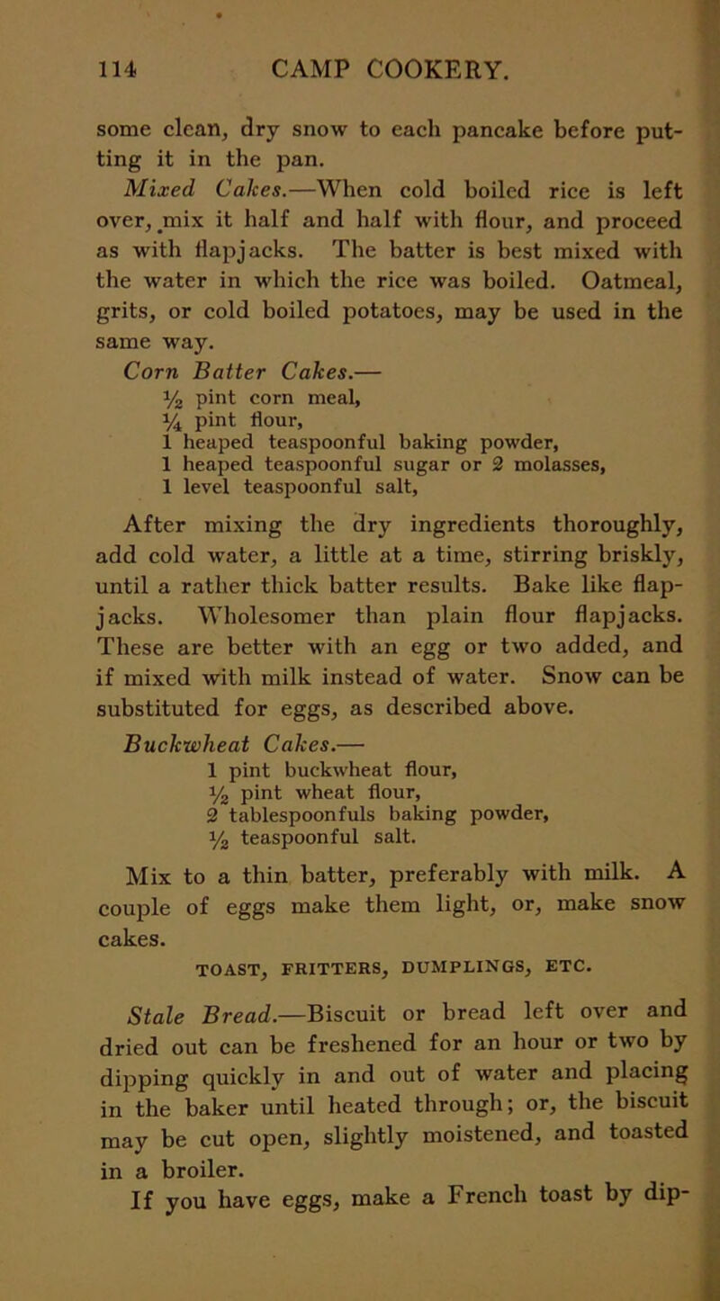 some clean, dry snow to each pancake before put- ting it in the pan. Mixed Calces.—When cold boiled rice is left over, _mix it half and half with flour, and proceed as with flapjacks. The batter is best mixed with the water in which the rice was boiled. Oatmeal, grits, or cold boiled potatoes, may be used in the same way. Corn Batter Cakes.— % pint corn meal, 14 pint flour, 1 heaped teaspoonful baking powder, 1 heaped teaspoonful sugar or 2 molasses, 1 level teaspoonful salt, After mixing the dry ingredients thoroughly, add cold water, a little at a time, stirring briskly, until a rather thick batter results. Bake like flap- jacks. Wholesomer than plain flour flapjacks. These are better with an egg or two added, and if mixed with milk instead of water. Snow can be substituted for eggs, as described above. Buckwheat Cakes.— 1 pint buckwheat flour, y2 pint wheat flour, 2 tablespoonfuls baking powder, y2 teaspoonful salt. Mix to a thin batter, preferably with milk. A couple of eggs make them light, or, make snow cakes. TOAST, FRITTERS, DUMPLINGS, ETC. Stale Bread.—Biscuit or bread left over and dried out can be freshened for an hour or two by dipping quickly in and out of water and placing in the baker until heated through; or, the biscuit may be cut open, slightly moistened, and toasted in a broiler. If you have eggs, make a French toast by dip-