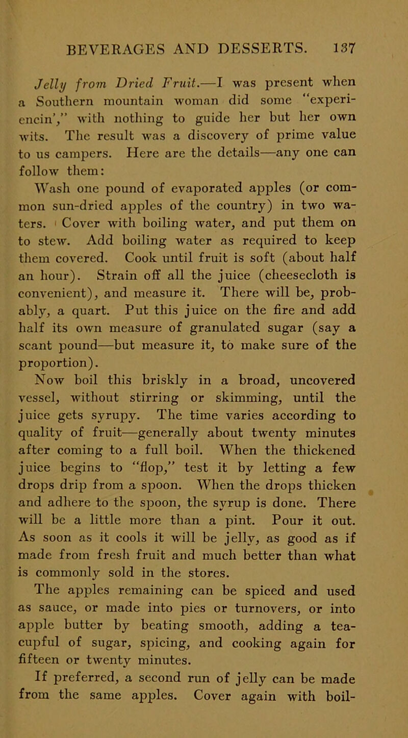 Jelly from lJried Fruit.—I was present when a Southern mountain woman did some “experi- encin’/’ with nothing to guide her but her own wits. The result was a discovery of prime value to us campers. Here are the details—any one can follow them: Wash one pound of evaporated apples (or com- mon sun-dried apples of the country) in two wa- ters. Cover with boiling water, and put them on to stew. Add boiling water as required to keep them covered. Cook until fruit is soft (about half an hour). Strain off all the juice (cheesecloth is convenient), and measure it. There will be, prob- ably, a quart. Put this juice on the fire and add half its own measure of granulated sugar (say a scant pound—but measure it, to make sure of the proportion). Now boil this briskly in a broad, uncovered vessel, without stirring or skimming, until the juice gets syrupy. The time varies according to quality of fruit—generally about twenty minutes after coming to a full boil. When the thickened juice begins to “flop,” test it by letting a few drops drip from a spoon. When the drops thicken and adhere to the spoon, the syrup is done. There will be a little more than a pint. Pour it out. As soon as it cools it will be jelly, as good as if made from fresh fruit and much better than what is commonly sold in the stores. The apples remaining can be spiced and used as sauce, or made into pies or turnovers, or into apple butter by beating smooth, adding a tea- cupful of sugar, spicing, and cooking again for fifteen or twenty minutes. If preferred, a second run of jelly can be made from the same apples. Cover again with boil-