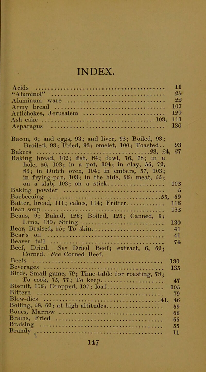 INDEX Acids 11 “Aluminol” 25 Aluminum ware 22 Army bread 107 Artichokes, Jerusalem 129 Ash cake 103, 111 Asparagus 130 Bacon, 6; and eggs, 93; and liver, 93; Boiled, 93; Broiled, 93; Fried, 93; omelet, 100; Toasted.. 93 Bakers 23, 24, 27 Baking bread, 102; fish, 84; fowl, 76, 78; in a hole, 56, 103; in a pot, 104; in clay, 56, 72, 85; in Dutch oven, 104; in embers, 57, 103; in frying-pan, 103; in the hide, 56; meat, 55; on a slab, 103; on a stick 103 Baking powder 5 Barbecuing 55, 69 Batter, bread, 111; cakes, 114; Fritter 116 Bean soup 133 Beans, 9; Baked, 126; Boiled, 125; Canned, 9; Lima, 130; String 130 Bear, Braised, 55; To skin 41 Bear’s oil 41 Beaver tail 74 Beef, Dried. See Dried Beef; extract, 6, 62; Corned. See Corned Beef. Beets 130 Beverages 135 Birds, Small game, 79; Time-table for roasting, 78; To cook, 75, 77; To keep 47 Biscuit, 106; Dropped, 107; loaf 105 Bittern 79 Blow-flies 41, 46 Boiling, 58, 62; at high altitudes 59 Bones, Marrow 66 Brains, Fried 66 Braising 55 Brandy H