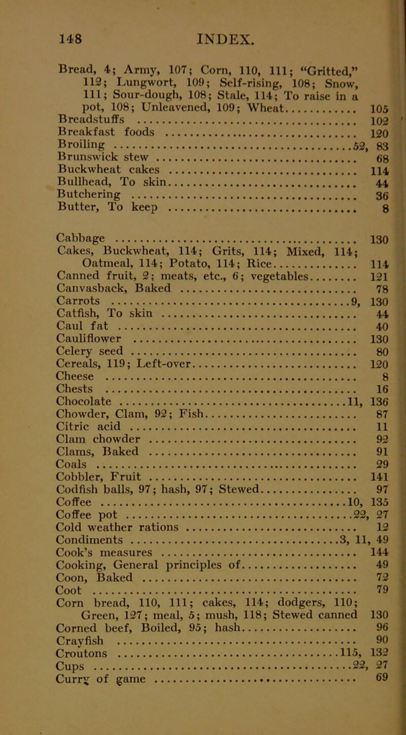 Bread, 4; Army, 107; Corn, 110, 111; “Gritted,” 112; Lungwort, 109; Self-rising, 108; Snow, 111; Sour-dough, 108; Stale, 114; To raise in a pot, 108; Unleavened, 109; Wheat 105 Breadstuff's 102 ' Breakfast foods 120 Broiling 52, 83 Brunswick stew 68 Buckwheat cakes 114 Bullhead, To skin 44 Butchering 36 Butter, To keep 8 Cabbage 130 Cakes, Buckwheat, 114; Grits, 114; Mixed, 114; Oatmeal, 114; Potato, 114; Rice 114 Canned fruit, 2; meats, etc., 6; vegetables 121 Canvasback, Baked 78 Carrots 9, 130 Catfish, To skin 44 Caul fat 40 Cauliflower 130 Celery seed 80 Cereals, 119; Left-over 120 Cheese 8 Chests 16 Chocolate 11, 136 Chowder, Clam, 92; Fish 87 Citric acid 11 Clam chowder 92 Clams, Baked 91 Coals 29 Cobbler, Fruit 141 Codfish balls, 97; hash, 97; Stewed 97 Coffee 10, 135 Coffee pot 22, 27 Cold weather rations 12 Condiments 3, 11, 49 Cook’s measures 144 Cooking, General principles of 49 Coon, Baked 72 Coot 79 Corn bread, 110, 111; cakes, 114; dodgers, 110; Green, 127; meal, 5; mush, 118; Stewed canned 130 Corned beef, Boiled, 95; hash 96 Crayfish 90 Croutons 115, 132 Cups 22, 27 Currg of game 69