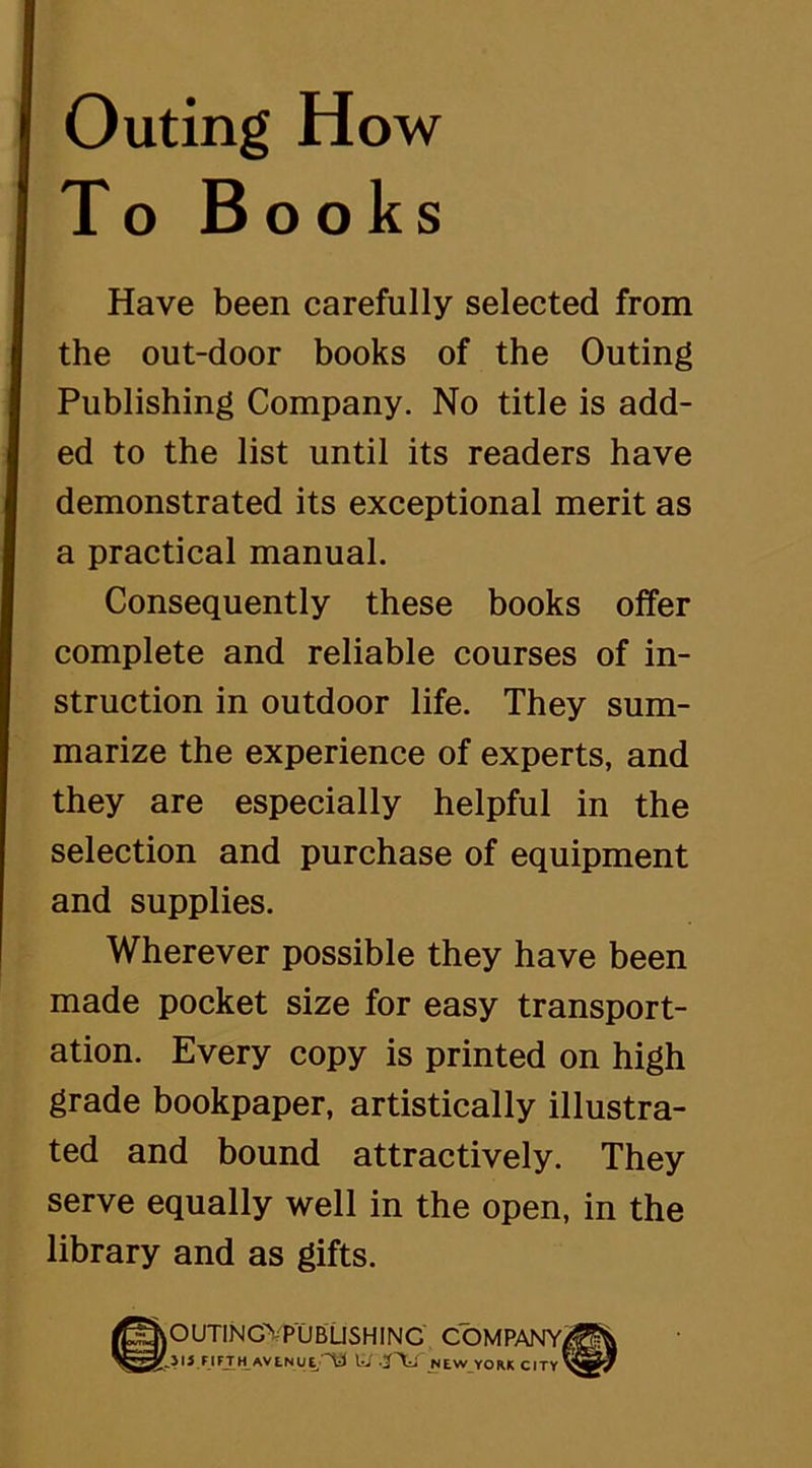 Outing How To Books Have been carefully selected from the out-door books of the Outing Publishing Company. No title is add- ed to the list until its readers have demonstrated its exceptional merit as a practical manual. Consequently these books offer complete and reliable courses of in- struction in outdoor life. They sum- marize the experience of experts, and they are especially helpful in the selection and purchase of equipment and supplies. Wherever possible they have been made pocket size for easy transport- ation. Every copy is printed on high grade bookpaper, artistically illustra- ted and bound attractively. They serve equally well in the open, in the library and as gifts. @OUTING> PUBLISHING COMPANY/?^ .315 FIFJTH AVLNUE ’^ lii NEW YORK CITY