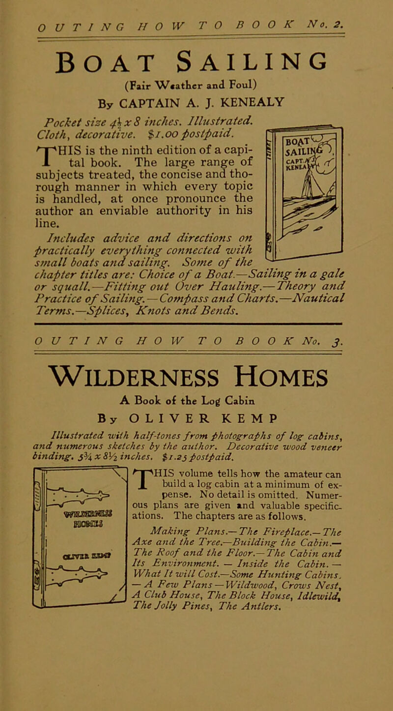 Boat Sailing (Fair V/«ather and Foul) By CAPTAIN A. J. KENEALY Pocket size fkx8 inches. Illustrated. Cloth, decorative. $/.oo postpaid. THIS is the ninth edition of a capi- tal book. The large range of subjects treated, the concise and tho- rough manner in which every topic is handled, at once pronounce the author an enviable authority in his line. Includes advice and directions on practically everything connected with small boats and sailing. Some of the chapter titles are: Choice of a Boat.—Sailing in a gale or squall.—Fitting out Over Hauling.— Theory and Practice of Sailing.—Compass and Charts.—Nautical Terms.—Splices, Knots and Bends. OUTING HOW TO B O O K No. J. Wilderness Homes A Book of the Log Cabin By OLIVER KEMP Illustrated with half-tones from photographs of log cabins, and tiumerous sketches by the author. Decorative wood veneer binding. j34 * 8l/2 inches. % i .25 postpaid. THIS volume tells how the amateur can build a log cabin at a minimum of ex- pense. No detail is omitted. Numer- ous plans are given and valuable specific- ations. The chapters are as follows. Making Plans.— The Fireplace.—The Axe and the Tree.—Building the Cabin.— The Roof and the Floor.—The Cabin and Its Environment. — Inside the Cabin. — What It will Cost.—Some Hunting Cabins. — A Few Plans — Wildwood, Crows Nest, A Club House, The Block House, Idlewild, The Jolly Pines, The Antlers.