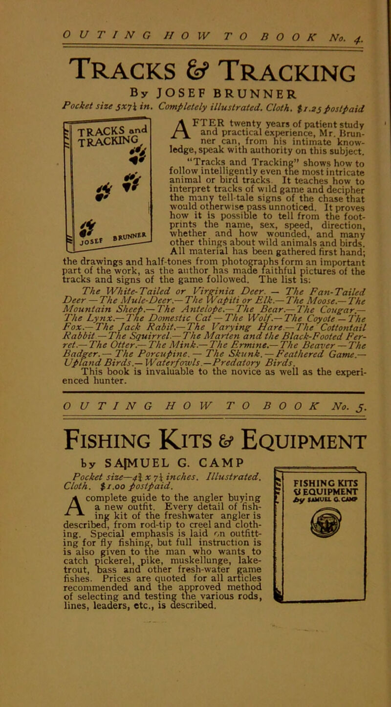 4■ Tracks & Tracking By JOSEF BRUNNER Pocket size jx?l in. Completely illustrated. Cloth. $/.zjpostpaid AFTER twenty years of patient study and practical experience, Mr. Brun- ner can, from his intimate know- ledge, speak with authority on this subject. “Tracks and Tracking” shows how to follow intelligently even the most intricate animal or bird tracks It teaches how to interpret tracks of wild game and decipher the many tell-tale signs of the chase that would otherwise pass unnoticed. It proves how it is possible to tell from the foot- prints the name, sex, speed, direction, whether and how wounded, and many other things about wild animals and birds. All material has been gathered first hand; the drawings and half-tones from photographs form an important part of the work, as the author has made faithful pictures of the tracks and signs of the game followed. The list is: The White-Tailed or Virginia Deer. — The Fan-Tailed Dee> The Mule-Deer.— The Wapiti or Elk.—The Moose.— The Mountain Sheep.— The Antelope.— The Bear.— The Cougar — The Lynx.— The Domestic Cat — The Wolf.— The Coyote — The Fox.—The Jack Rabit.— The Varying Hare — The Cottontail Rabbit —The Squirrel.— The Marten and the Black-Footed Fer- ret.— The Otter.— The Mink.— The Ermine.— The Beaver — The Badger.— The Porcupine.— The Skunk. — Feathered Game.— Upland Birds.— Waterfowls —Predatory Birds. This book is invaluable to the novice as well as the experi- enced hunter. J TRACKS and TRACKING •v a a gRUNNE* OUTING HOW TO BOOK No. j. Fishing Kits & Equipment by SA|MUEL G. CAMP Pocket size—fi x inches. Illustrated. Cloth. $i.00 postpaid. A complete guide to the angler buying a new outfit. Every detail of fish- ing kit of the freshwater angler is described, from rod-tip to creel and cloth- ing. Special emphasis is laid on outfitt- ing for fly fishing, but full instruction is is also given to the man who wants to catch pickerel, pike, muskellunge, lake- trout, bass and other fresh-water game fishes. Prices are quoted for all articles recommended and the approved method of selecting and testing the various rods, lines, leaders, etc., is described.
