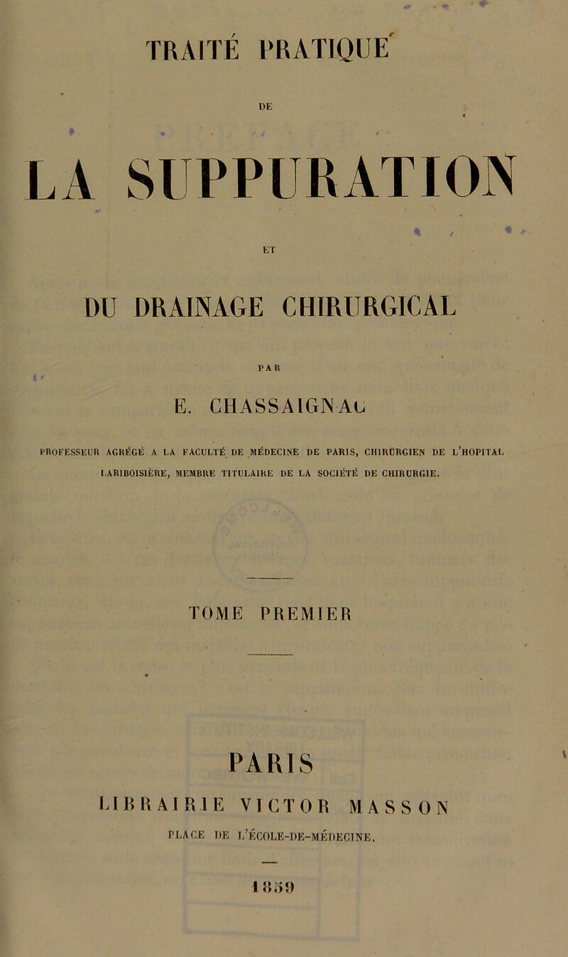 TRAITÉ PRATIQUE' LA SUPPURATION * / * ET DU DRAINAGE CHIRURGICAL E. CHASSAlGNAc PROFESSEUR AGRÉGÉ A LA FACULTÉ DE MÉDECINE DE PARIS, CHIRURGIEN DE L’HOPITAL LARIBOISIÈRE, MEMBRE TITULAIRE DE LA SOCIÉTÉ DE CHIRURGIE. TOME PREMIER PA RIS LIBRAIRIE VICTOR MASSON PLACE DE L’ÉCOLE-DE-MÉ DECINE.