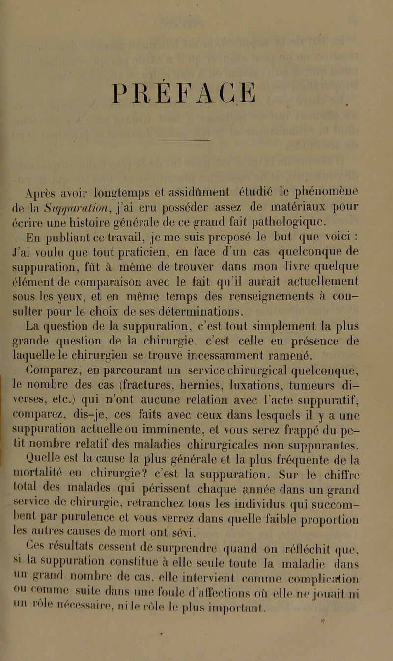 PRÉFACE Après avoir longtemps et assidûment étudié le phénomène de la Suppuration, j’ai cru posséder assez de matériaux pour écrire une histoire générale de ce grand fait pathologique. En publiant ce travail, je me suis proposé le but que voici : J’ai voulu que tout praticien, en face d’un cas quelconque de suppuration, fût à même de trouver dans mon livre quelque élément de comparaison avec le fait qu’il aurait actuellement sous les yeux, et en même temps des renseignements à con- sulter pour le choix de ses déterminations. La question de la suppuration, c’est tout simplement la plus grande question de la chirurgie, c’est celle en présence de laquelle le chirurgien se trouve incessamment ramené. Comparez, en parcourant un service chirurgical quelconque, le nombre des cas (fractures, hernies, luxations, tumeurs di- verses, etc.) qui n’ont aucune relation avec l’acte suppuratif, comparez, dis-je, ces faits avec ceux dans lesquels il y a une suppuration actuelle ou imminente, et vous serez frappé du pe- lit nombre relatif des maladies chirurgicales non suppurantes. Quelle est la cause la plus générale et la plus fréquente de la mortalité en chirurgie? c’est la suppuration. Sur le chiffre total des malades qui périssent chaque année dans un grand service de chirurgie, retranchez tous les individus qui succom- bent par purulence et vous verrez dans quelle faible proportion les autres causes de mort ont sévi. Ces résultats cessent de surprendre quand on réfléchit que, si la suppuration constitue à elle seule toute la maladie dans un grand nombre de cas, elle intervient comme complication ou comme suite dans une Ionie d’affections où elle ne jouait ni im rôle nécessaire, ni le rôle le plus important.