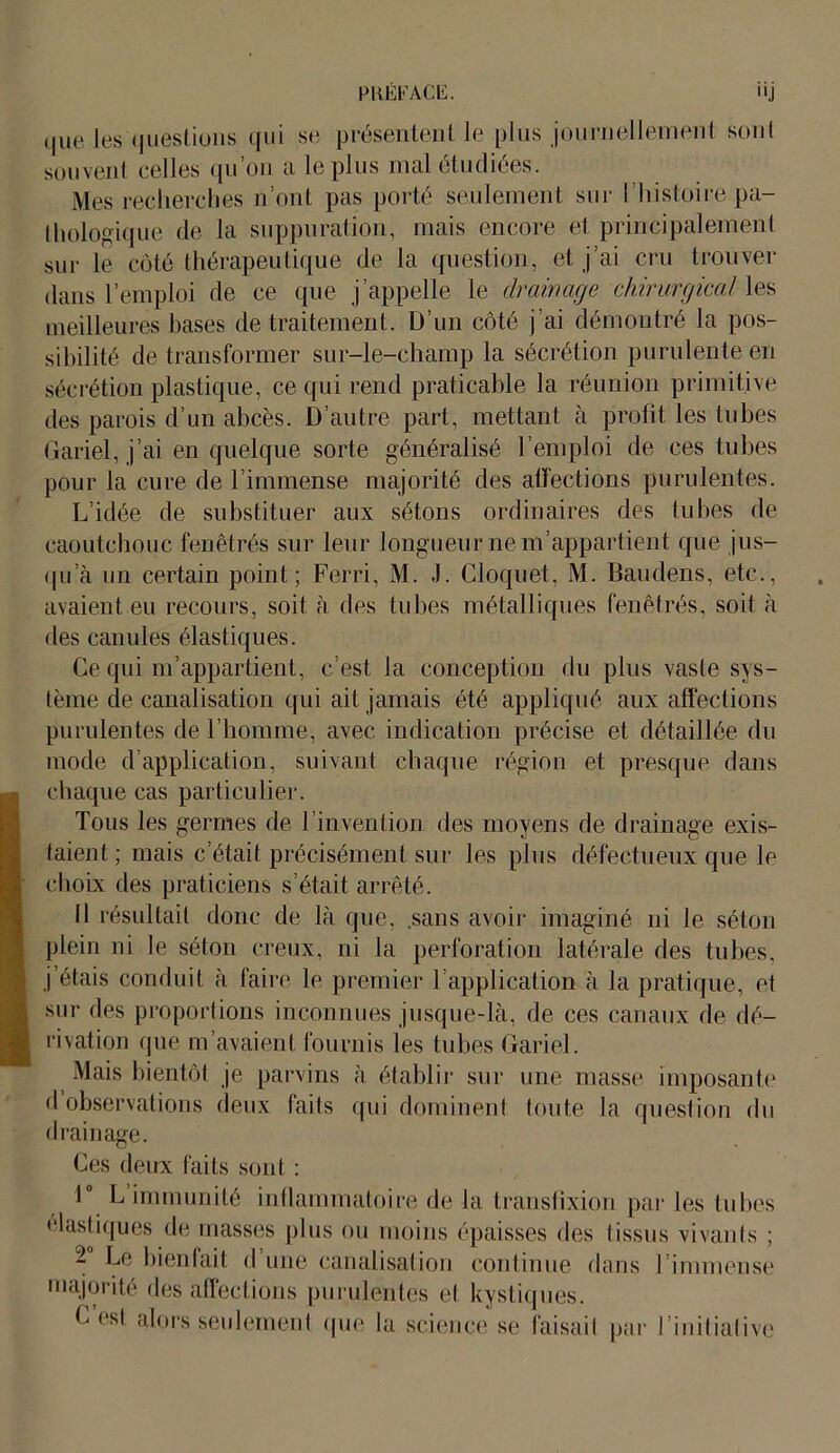 que les questions qui se présentent le plus journellement sont souvenl celles qu’on a le plus mal étudiées. Mes recherches n’ont pas porté seulement sur l’histoire pa- thologique de la suppuration, mais encore et principalement sur le côté thérapeutique de la question, et j’ai cru trouver dans l’emploi de ce que j appelle le drainage chirurgical les meilleures bases de traitement. D’un côté j’ai démontré la pos- sibilité de transformer sur-le-champ la sécrétion purulente en sécrétion plastique, ce qui rend praticable la réunion primitive des parois d’un abcès. D’autre part, mettant à profit les tubes Gariel, j’ai en quelque sorte généralisé l’emploi de ces tubes pour la cure de l’immense majorité des affections purulentes. L’idée de substituer aux sétons ordinaires des tubes de caoutchouc fenêtrés sur leur longueur ne m’appartient que jus- qu’à un certain point; Ferri, M. J. Cloquet, M. Baudens, etc., avaient eu recours, soit à des tubes métalliques fenêtrés, soit à des canules élastiques. Ce qui m’appartient, c’est la conception du plus vaste sys- tème de canalisation qui ait jamais été appliqué aux affections purulentes de l’homme, avec indication précise et détaillée du inode d’application, suivant chaque région et presque dans chaque cas particulier. Tous les germes de l’invention des moyens de drainage exis- taient ; mais c’était précisément sur les plus défectueux que le choix des praticiens s’était arrêté. Il résultait donc de là que, sans avoir imaginé ni le séton plein ni le séton creux, ni la perforation latérale des tubes, j’étais conduit à faire le premier T application à la pratique, et sur des proportions inconnues jusque-là, de ces canaux de dé- rivation que m’avaient fournis les tubes Gariel. Mais bientôt je parvins à établir sur une masse imposante d observations deux faits qui dominent toute la question du drainage. Ces deux faits sont : 1° L immunité inflammatoire de la transfixion par les tubes élastiques de masses plus ou moins épaisses des tissus vivants ; - Le bienfait d une canalisation continue dans I immense majorité des affections purulentes et kystiques. C’est alors seulement que la science se faisait par l’initialive