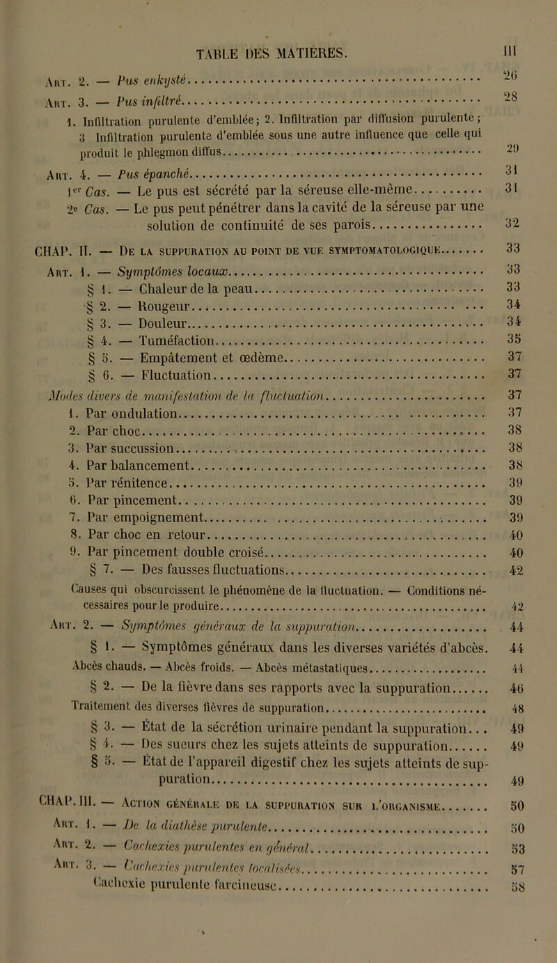 Art. 2. — Pus enkysté Art. 3. — Pus infiltré 1. Infiltration purulente d’emblée; 2. Infiltration par diffusion purulente; ;î Infiltration purulente d’emblée sous une autre influence que celle qui produit le phlegmon diffus Art. 4. — Pus épanché 31 l« Qas — L,e pUS est sécrété par la séreuse elle-même 31 2« Cas. — Le pus peut pénétrer dans la cavité de la séreuse par une solution de continuité de ses parois 32 CHAP. H. — De la. suppuration au point de vue symptomatologique 33 Art. 1. — Symptômes locaux 33 § 1. — Chaleur de la peau 33 •§ 2. — Rougeur 34 § 3. — Douleur 34 § 4. — Tuméfaction 35 § 5. — Empâtement et œdème 37 § 6. — Fluctuation 37 Modes divers de manifestation de la fluctuation 37 1. Par ondulation 37 2. Par choc 3S 3. Par succussion , 38 4. Par balancement 38 5. Par rénitence 39 fi. Par pincement 39 7. Par empoignement 39 8. Par choc en retour. 40 9. Par pincement double croisé 40 § 7. — Des fausses fluctuations 42 Causes qui obscurcissent le phénomène de la fluctuation. — Conditions né- cessaires pour le produire 42 Art. 2. — Symptômes généraux de la suppuration 44 § L — Symptômes généraux dans les diverses variétés d’abcès. 44 Abcès chauds. — Abcès froids. — Abcès métastatiques 44 § 2. — De la fièvre dans ses rapports avec la suppuration 40 Traitement des diverses fièvres de suppuration 48 § 3. — État de la sécrétion urinaire pendant la suppuration... 49 § 4. — Des sueurs chez les sujets atteints de suppuration 49 § 5. — État de l’appareil digestif chez les sujets atteints de sup- puration 49 CHAP. III.— Action générale de la suppuration sur l’organisme 50 Art. f. — Me la diathèse purulente 50 Art. 2. — Cachexies purulentes en général 53 Art. 3. — Cachexies purulentes focalisées 57 Cachexie purulente farcineusc 58