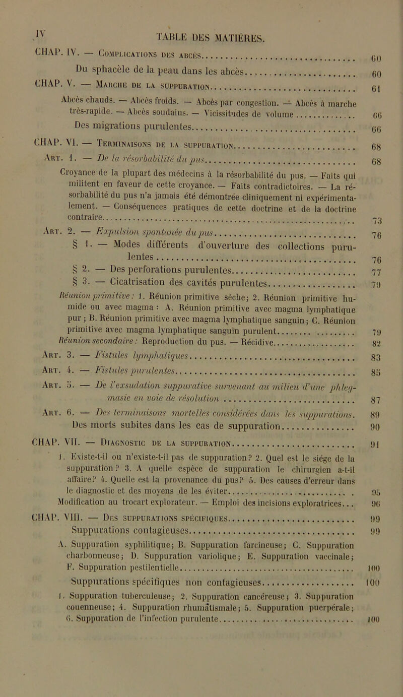 « IN TABLE DES MATIÈRES. CHAR. IV. — Complications des abcès (j() Du sphacèle de la peau dans les abcès 60 CH AP. V. — Marche DE LA SUPPURATION (j | Abcès chauds. — Abcès froids. — Abcès par congestion. — Abcès à marche tiès-rapide. Abcès soudains.— Vicissitudes de volume 06 Des migrations purulentes 66 (.MAP. VI. — Terminaisons de la suppuration 68 Art. 1. — De la résorbabilité du pus 68 Croyance de la plupart des médecins la résorbabilité du pus. — Faits qui militent en faveur de cette croyance. — Faits contradictoires. — La ré- sorbabilité du pus n’a jamais été démontrée cliniquement ni expérimenta- lement. Conséquences pratiques de cette doctrine et de la doctrine contraire Art. 2. — Expulsion spontanée du pus 76 § 1. — Modes différents d’ouverture des collections puru- lentes 76 $ 2. — Des perforations purulentes 77 § 3. — Cicatrisation des cavités purulentes 76 Réunion primitive : 1. Réunion primitive sèche; 2. Réunion primitive hu- mide ou avec magma : A. Réunion primitive avec magma lymphatique pur; B. Réunion primitive avec magma lymphatique sanguin; C. Réunion primitive avec magma lymphatique sanguin purulent 7<j Réunion secondaire : Reproduction du pus. — Récidive 82 Art. 3. — Fistules lymphatiques 33 Art. 4. — Fistules purulentes gg Art. ü. — De l’exsudation suppurative survenant au milieu d’une p/dey- rnasie en voie de résolution 87 Art. 6. — Des terminaisons mortelles considérées dans les suppurations. 8!1 Des morts subites dans les cas de suppuration PO CH A P. VII. — Diagnostic de la sufpuration 61 l. Existe-t-il ou n’existe-L-il pas de suppuration? 2. Quel est le siège de la suppuration ? 3. A quelle espèce de suppuration le chirurgien a-t-il affaire.? 4. Quelle est la provenance du pus? 5. Des causes d’erreur dans le diagnostic et des moyens de les éviter 06 Modification au trocart explorateur. — Emploi des incisions exploratrices... 66 CHAP. VIII. — Des suppurations spécifiques Ot) Suppurations contagieuses 99 A. Suppuration syphilitique; R. Suppuration farcineuse; C. Suppuration charbonneuse; ü. Suppuration variolique; E. Suppuration vaccinale; F. Suppuration pestilentielle 100 Suppurations spécifiques non contagieuses 109 I. Suppuration tuberculeuse; 2. Suppuration cancéreuse; 3. Suppuration couenneuse; 4. Suppuration rhumatismale; 6. Suppuration puerpérale; 6. Suppuration de l’infection purulente 100