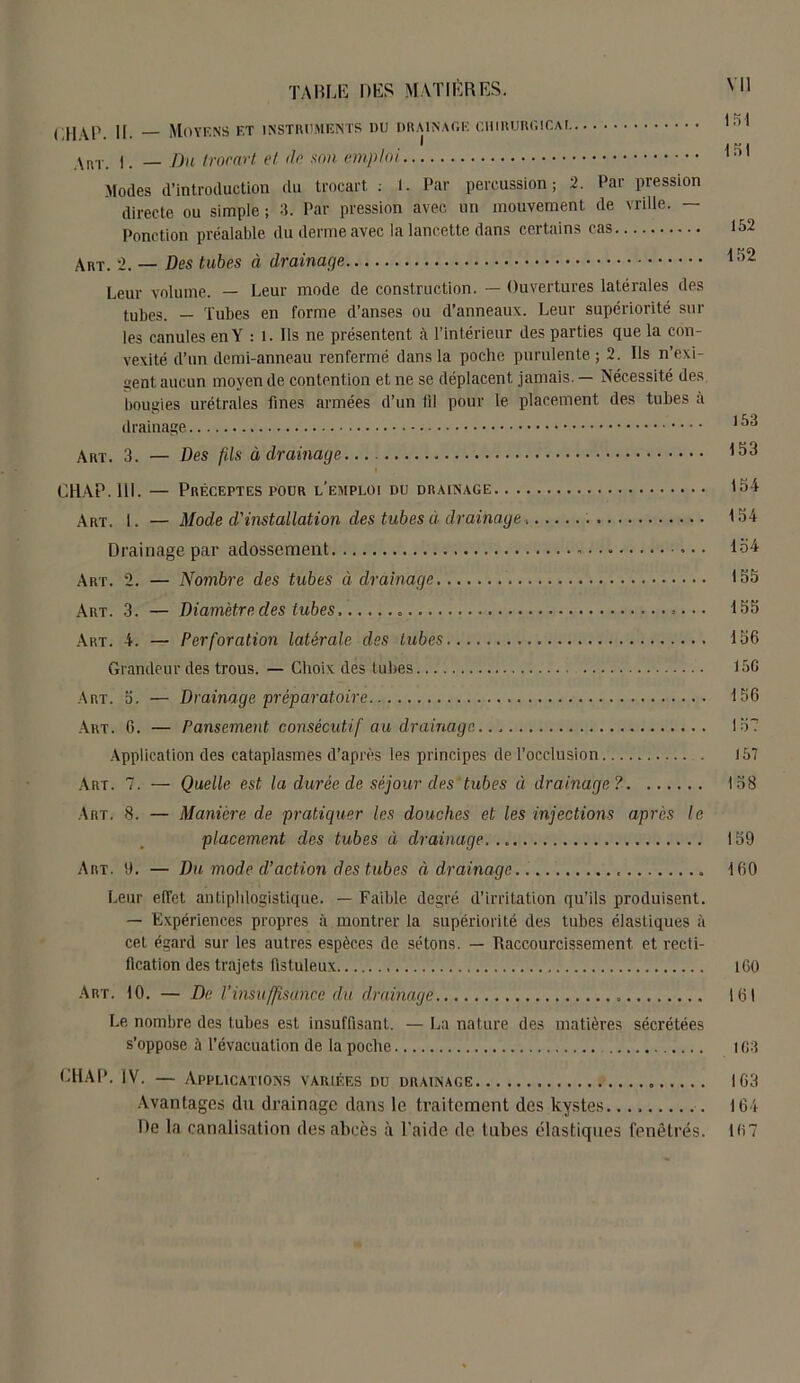 f.HAP. U. Moyens f.t instruments du drainage chirurgicai 151 ht. I. — Du trocart et de son emploi 151 Modes d’introduction du trocart : 1. Par percussion; 2. Par pression directe ou simple ; 3. Par pression avec un mouvemenL de vrille. — Ponction préalable du derme avec la lancette dans certains cas 152 Art. 2. — Des tubes à drainage 152 Leur volume. — Leur mode de construction. — Ouvertures latérales des tubes. — Tubes en forme d’anses ou d’anneaux. Leur supériorité sur les canules en Y : 1. Ils ne présentent à l’intérieur des parties que la con- vexité d’un demi-anneau renfermé dans la poche purulente ; 2. Ils n’exi- aent aucun moyen de contention et ne se déplacent jamais. — Nécessité des bougies urétrales fines armées d’un fil pour le placement des tubes a drainage. 153 Art. 3. — Des fils à drainage 153 CHAP.11I. — Préceptes pour l’emploi du drainage 154 Art. 1. — Mode d,'installation des tubes à drainage 154 Drainage par adossement 154 Art. 2. — Nombre des tubes à drainage 155 Art. 3. — Diamètre des tubes 155 Art. 4. — Perforation latérale des tubes 156 Grandeur des trous. — Choix des tubes 156 Art. 5. — Drainage préparatoire 156 Art. 6. — Pansement consécutif au drainage. . 15? Application des cataplasmes d’après les principes de l’occlusion . 157 Art. 7. — Quelle est la durée de séjour des tubes à drainage? 158 Art. 8. — Manière de pratiquer les douches et les injections après le placement des tubes à drainage... 159 Art. 9. — Du mode d’action des tubes à drainage.. , 160 Leur effet antiphlogistique. — Faible degré d’irritation qu’ils produisent. — Expériences propres à montrer la supériorité des tubes élastiques à cet égard sur les autres espèces de sétons. — Raccourcissement et recti- fication des trajets fistuleux 160 Art. 10. — De l’insuffisance du drainage » 161 Le, nombre des tubes est insuffisant. — La nature des matières sécrétées s’oppose à l’évacuation de la poche 163 CHAP. IV. — Applications variées du drainage 163 Avantages du drainage dans le traitement des kystes 16 i De la canalisation des abcès à l'aide de tubes élastiques fenêtres. 167