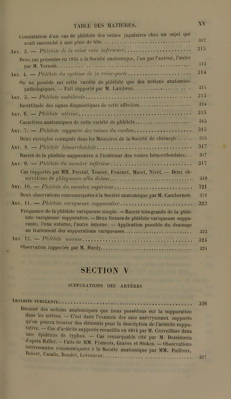 Constatation d'un cas de phlébite des veines jugulaires chez un sujet qui avait succombé à une plaie de tête Am. 3. — Phlébite de la veine cave inférieure. Deux cas présentés en 1835 à la Société anatomique, l’un par l’auteur, l’autre par M. Vernois • Ain . 4. — Phlébite du système de la veine-porte On ne possède sur cette variété de phlébite que des notions anatomico- pathologiques. — Fait rapporté par M. Lambron Art. S. — Phlébite ombilicale Incertitude des signes diagnostiques de cette affection 314 Art. 6. — Phlébite utérine 31o Caractères anatomiques de cette variété de phlébite 315 Art. 7. — Phlébite suppuréc des veines du cordon 31 o Deux exemples consignés dans les Mémoires de la Société de chirurgie 8lo Art. 8. — Phlébite hémorrhoklale 317 Rareté delà phlébite suppurative à l’intérieur des veines hémorrhoidales... 317 Art. 9. — Phlébite du membre inférieur 317 Cas rapportés par MM. Prestat, Tessier, Fournet, Mazet, Nivet. — Deux ob- servations de phlegrnasia alba dolens 319 Art. 10. —Phlébite du membre supérieur 321 Deux observations communiquées à la Société anatomique par M. Cambernon. 321 Art. II. — Phlébite variqueuse suppurative 323 Fréquence de la phlébite variqueuse simple. — Rareté très-grande de la phlé- bite variqueuse suppurative. — Deux formes de phlébite variqueuse suppu- rante, l’une externe, l’autre interne. — Application possible du drainage au traitement des suppurations variqueuses 323 Art. 12. — Phlébite osseuse 324 Observation rapportée par M. Hardy 321 SECTION V SUPPURATIONS DES Aflï'KRKS Arthrite purulente Résumé des notions anatomiques que nous possédons sur la suppuration dans les artères. — C’est dans l’examen des sacs anévrysmaux suppurés qu on pourra trouver des éléments pour la description de l’artérite suppu- rative. Cas d’artérite suppurée recueillis en 1814 par M. Cruveilhier dans mie épidémie de typhus. — Cas remarquable cité par M. Dezeimeris « apres Haller. —Faits de MM. François, Graves et Stokes. — Observations intéressantes communiquées à la Société anatomique par MM. Pailloux, nobert, Cazalis, Boudet, Letenneur